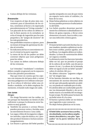 g   Camas debajo de las ventanas.                quedar atrapados en caso de que exista
                                                 un espacio vacío entre el colchón y la
Prevención                                       base de la cuna.
¹ Con respecto al tipo de piso más con-        g Dejar bolsas plásticas u otros objetos en
  veniente para el dormitorio de los ni-         la cuna pueden provocar el sofocamien-
  ños, remitimos al lector a lo expresado        to del bebé.
  precedentemente en “Living-comedor”.         g Los bebés pueden desarmar parcial-
¹ Los placards de los niños no deben te-         mente los colchones o almohadones re-
  ner la llave puesta en la cerradura: se        llenos de goma espuma, y llevar estos
  evita el riesgo de ingestión por los más       elementos a la nariz, boca u oído y cau-
  pequeños y de “juegos de encierro” de          sar una infección crónica grave.
  los más grandecitos.
¹ Son preferibles estantes a cajones, pues     Prevención
  no tienen el riesgo de aprisionar los de-    ¹ El material del cual estén hechas las cu-
  dos al cerrarlos.                               nas (madera, metales o plásticos) no de-
¹ En toda mesa de luz es conveniente evi-         ben tener astillas, puntas agudas, aris-
  tar el cristal en la parte superior.            tas filosas. Los ángulos deben ser redon-
¹ La mesa de luz de los padres no debe            deados. La base de sustentación deber
  contener objetos que sean peligrosos            ser segura y estable.
  para los niños.                              ¹ La distancia entre los barrotes laterales
¹ Las camas no deben colocarse debajo             debe ser tal, que no permita el pasaje
  de las ventanas.                                de la cabeza de un bebé, aun de pocos
                                                  meses (6 cm.). La altura de la baranda
   Las “cómodas”, “modulares” o similares         debe ser igual a la de un bebé “parado”
deben cumplir en general con lo expuesto          sobre el colchón (60 cm.).
en los dos párrafos precedentes.               ¹ No deben colocarse “juguetes colgan-
   Hay que tener en cuenta que los cajo-          tes” de ningún tipo.
nes con sistema de riel para abrir y cerrar    ¹ Si los barrotes laterales no son fijos, su
son muy peligrosos si se utilizan como jue-       mecanismo de ascenso-descenso debe
go. Si se coloca el televisor sobre una có-       ser tal, que solo pueda operarlo un adul-
moda o modular, se lo debe emplazar fir-          to y no pueda ser realizado por el niño.
memente, evitando todo riegos de caída.        ¹ El colchón debe ser confortable pero fir-
                                                  me (no demasiado blando) y de un ta-
Las cunas                                         maño exacto a la medida del rectángu-
Riesgos                                           lo que ocupa. No debe pasar la mano de
   Un riesgo frecuente son las caídas, ya         un bebé entre él y la cuna.
sea porque las barandas no tienen el alto      ¹ El barniz o pintura debe ser no tóxicos
suficiente o porque la distancia entre ba-        (por ingestión o por contacto).
rrotes es muy grande.                          ¹ No dejar bolsas plásticas en la cuna.
g También las puntas o ar istas filosas
   pueden provocar cortes y heridas ante
   un movimiento brusco o una caída.              El bebé debe acostarse boca arriba,
g Las sogas o hilos de los juguetes colgan-       sin almohada, con la cabeza amplia-
   tes (móviles, cajas de música, etc.) pue-      mente descubierta y sus pies “apo-
   den producir lesiones e incluso autoes-        yados” en la parte inferior de la
   trangulamiento.                                cuna.
g Los brazos o piernas del bebé pueden
 