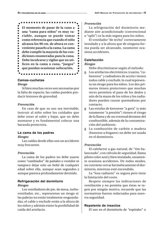 15   • A c c i d e n t e s en la casa                 SAP/ Manual de Prevención de Accidentes •   15



                                               Prevención
      El momento de pasar de la cuna a            La refrigeración del dormitorio me-
      una “cama para niños” es muy va-         diante aire acondicionado (convencional
      r iable, aunque se puede tomar           o “split”) es la más segura para los niños.
      como referencia que cuando el niño          El ventilador “de techo” correctamente
      alcanza los 90 cm. de altura es con-     instalado y a la altura que de ninguna for-
      veniente pasarlo a la cama. La cama      ma pueda ser alcanzado, raramente oca-
      debe cumplir la mayoría de las con-      siona accidentes.
      diciones enumeradas para la cuna.
      Debe inculcarse y vigilar que no uti-    Calefacción
      licen en la cama o cuna, “juegos”        Riesgos
      que puedan ocasionar sofocación.            Debe discriminarse según el método:
                                               g Los artefactos electrónicos (cuarzo, “ca-
                                                  loventor” y radiadores de aceite) tienen
Camas-cuchetas                                    todos cable y enchufe, lo cual represen-
Riesgo                                            ta un riesgo para los niños. Los dos pri-
    Si bien muchas veces son necesarias por       meros tienen protectores que muchas
la falta de espacio, las caídas pueden pro-       veces permiten el paso de los dedos y
ducir lesiones de gravedad.                       aún de la mano de los niños y los radia-
                                                  dores pueden causar quemaduras por
Prevención                                        contacto.
   En caso de que su uso sea inevitable,       g Las estufas de kerosene “a gota” (y más
instruir al niño sobre los cuidados que           raramente “a presión”) tienen el riesgo
debe tener al subir y bajar, que no debe          de la llama y de un eventual derrame del
asomarse y es fundamental colocar una             combustible, además de la contamina-
baranda protectora.                               ción del ambiente.
                                               g La combustión de carbón o madera
La cama de los padres                             (braseros u hogares) no debe ser usada
Riesgos                                           en el dormitorio.
   Las caídas desde ellas son un accidente
muy frecuente.                                 Prevención
                                                   El calefactor a gas natural, de “tiro ba-
Prevención                                     lanceado”, con válvula de seguridad, llama
   La cama de los padres no debe usarse        piloto color azul y bien instalado, raramen-
como “cambiador” de pañales o vestidor ni      te ocasiona accidentes. De todos modos,
tampoco dejar solo un bebé de cualquier        no conviene cerrar herméticamente el dor-
edad sobre ella, aunque sean segundos y        mitorio, mientras esté encendido.
aunque parezca profundamente dormido.              La “losa radiante” es segura pero tiene
                                               la limitación del costo.
Refrigeración del dormitorio                       Respete siempre las indicaciones de
Riesgos                                        ventilación y no permita que éstas se ta-
    Los ventiladores de pie, de mesa, turbo-   pen por ningún motivo, recuerde que las
ventilador, etc., representan un riesgo si:    normativas fueron redactadas para nues-
las paletas no están totalmente resguarda-     tra seguridad.
das; el cable y enchufe están a la altura de
los niños y además existe la posibilidad de    Repelente de insectos
caída del artefacto.                             El uso en el dormitorio de “espirales” o
 