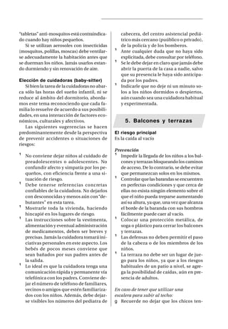 “tabletas” anti-mosquitos está contraindica-        cabecera, del centro asistencial pediá-
do cuando hay niños pequeños.                       trico más cercano (puúblico o privado),
   Si se utilizan aerosoles con insecticidas        de la policía y de los bomberos.
(mosquitos, polillas, moscas) debe ventilar-    ¹   Ante cualquier duda que no haya sido
se adecuadamente la habitación antes que            explicitada, debe consultar por teléfono.
se duerman los niños. Jamás usarlos estan-      ¹   Se le debe dejar en claro que jamás debe
do durmiendo y sin renovación de aire.              abrir la puerta de la casa a nadie, salvo
                                                    que su presencia le haya sido anticipa-
Elección de cuidadoras (baby-sitter)                da por los padres.
   Si bien la tarea de la cuidadoras no abar-   ¹   Indicarle que no deje ni un minuto so-
ca sólo las horas del sueño infantil, ni se         los a los niños dormidos o despiertos,
reduce al ámbito del dormitorio, aborda-            aún cuando sea una cuidadora habitual
mos este tema reconociendo que cada fa-             y experimentada.
milia lo resuelve de acuerdo a sus posibili-
dades, en una interacción de factores eco-
nómicos, culturales y afectivos.                      5. Balcones y terrazas
   Las siguientes sugerencias se hacen
predominantemente desde la perspectiva          El riesgo principal
de prevenir accidentes o situaciones de         Es la caída al vacío
riesgos:
                                                Prevención
¹   No conviene dejar niños al cuidado de       ¹ Impedir la llegada de los niños a los bal-
    preadolescentes o adolescentes. No             cones y terrazas bloqueando los caminos
    confundir afecto y simpatía por los pe-        de acceso. De lo contrario, se debe evitar
    queños, con eficiencia frente a una si-        que permanezcan solos en los mismos.
    tuación de riesgo.                          ¹ Controlar que las barandas se encuentren
¹   Debe tenerse referencias concretas             en perfectas condiciones y que cerca de
    confiables de la cuidadora. No dejarlos        ellas no exista ningún elemento sobre el
    con desconocidas y menos aún con “de-          que el niño pueda treparse aumentando
    butantes” en esta tarea.                       así su altura, ya que, una vez que alcanza
¹   Mostrarle toda la vivienda, haciendo           el borde de la baranda con sus hombros
    hincapié en los lugares de riesgo.             fácilmente puede caer al vacío.
¹   Las instrucciones sobre la vestimenta,      ¹ Colocar una protección metálica, de
    alimentación y eventual administración         soga o plástico para cerrar los balcones
    de medicamentos, deben ser breves y            y terrazas.
    precisas. Jamás la cuidadora tomará ini-    ¹ Las defensas no deben permitir el paso
    ciativas personales en este aspecto. Los       de la cabeza o de los miembros de los
    bebés de pocos meses conviene que              niños.
    sean bañados por sus padres antes de        ¹ La terraza no debe ser un lugar de jue-
    la salida.                                     go para los niños, ya que a los riesgos
¹   Lo ideal es que la cuidadora tenga una         habituales de un patio a nivel, se agre-
    comunicación rápida y permanente vía           ga la posibilidad de caídas, aún en pre-
    telefónica con los padres. Conviene de-        sencia de adultos.
    jar el número de teléfono de familiares,
    vecinos o amigos que estén familiariza-     En caso de tener que utilizar una
    dos con los niños. Además, debe dejar-      escalera para subir al techo:
    se visibles los números del pediatra de     g Recuerde no dejar que los chicos ten-
 