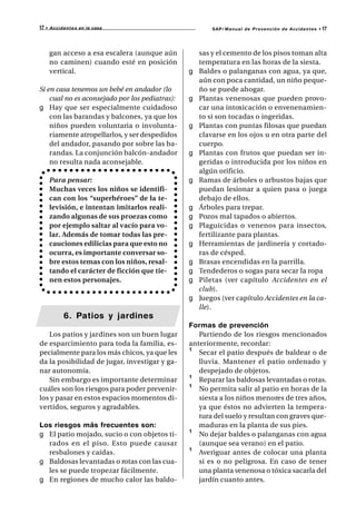 17 •   A c c i d e n t e s en la casa                   SAP/ Manual de Prevención de Accidentes •   17



       gan acceso a esa escalera (aunque aún        sas y el cemento de los pisos toman alta
       no caminen) cuando esté en posición          temperatura en las horas de la siesta.
       vertical.                                g   Baldes o palanganas con agua, ya que,
                                                    aún con poca cantidad, un niño peque-
Si en casa tenemos un bebé en andador (lo           ño se puede ahogar.
    cual no es aconsejado por los pediatras):   g   Plantas venenosas que pueden provo-
g Hay que ser especialmente cuidadoso               car una intoxicación o envenenamien-
    con las barandas y balcones, ya que los         to si son tocadas o ingeridas.
    niños pueden voluntaria o involunta-        g   Plantas con puntas filosas que puedan
    riamente atropellarlos, y ser despedidos        clavarse en los ojos u en otra parte del
    del andador, pasando por sobre las ba-          cuerpo.
    randas. La conjunción balcón-andador        g   Plantas con frutos que puedan ser in-
    no resulta nada aconsejable.                    geridas o introducida por los niños en
                                                    algún orificio.
       Para pensar:                             g   Ramas de árboles o arbustos bajas que
       Muchas veces los niños se identifi-          puedan lesionar a quien pasa o juega
       can con los “superhéroes” de la te-          debajo de ellos.
       levisión, e intentan imitarlos reali-    g   Árboles para trepar.
       zando algunas de sus proezas como        g   Pozos mal tapados o abiertos.
       por ejemplo saltar al vacío para vo-     g   Plaguicidas o venenos para insectos,
       lar. Además de tomar todas las pre-          fertilizante para plantas.
       cauciones edilicias para que esto no     g   Herramientas de jardinería y cortado-
       ocurra, es importante conversar so-          ras de césped.
       bre estos temas con los niños, resal-    g   Brasas encendidas en la parrilla.
       tando el carácter de ficción que tie-    g   Tendederos o sogas para secar la ropa
       nen estos personajes.                    g   Piletas (ver capítulo Accidentes en el
                                                    club).
                                                g   Juegos (ver capítulo Accidentes en la ca-
                                                    lle).
               6. Patios y jardines
                                                Formas de prevención
   Los patios y jardines son un buen lugar         Partiendo de los riesgos mencionados
de esparcimiento para toda la familia, es-      anteriormente, recordar:
pecialmente para los más chicos, ya que les     ¹ Secar el patio después de baldear o de
da la posibilidad de jugar, investigar y ga-       lluvia. Mantener el patio ordenado y
nar autonomía.                                     despejado de objetos.
   Sin embargo es importante determinar         ¹ Reparar las baldosas levantadas o rotas.
cuáles son los riesgos para poder prevenir-     ¹ No permita salir al patio en horas de la
los y pasar en estos espacios momentos di-         siesta a los niños menores de tres años,
vertidos, seguros y agradables.                    ya que éstos no advierten la tempera-
                                                   tura del suelo y resultan con graves que-
Los riesgos más frecuentes son:                    maduras en la planta de sus pies.
g El patio mojado, sucio o con objetos ti-      ¹ No dejar baldes o palanganas con agua
  rados en el piso. Esto puede causar              (aunque sea verano) en el patio.
  resbalones y caídas.                          ¹ Averiguar antes de colocar una planta
g Baldosas levantadas o rotas con las cua-         si es o no peligrosa. En caso de tener
  les se puede tropezar fácilmente.                una planta venenosa o tóxica sacarla del
g En regiones de mucho calor las baldo-            jardín cuanto antes.
 
