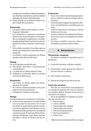 19 • A c c i d e n t e s   en la casa                 SAP/ Manual de Prevención de Accidentes •   19



  o tropezar con objetos (caja de herramien-   Prevención
  tas, baterías, neumáticos, pie de rodados)   ¹ Sacar a los niños fuera del garaje mien-
  ubicados de manera desordenada.                tras se enfría el caño de escape del au-
g Dejar al bebé en su bebesit sobre el ca-       tomotor.
  pot o baúl del automotor.                    ¹ Controlar que ninguna instalación eléc-
                                                 trica sea fácilmente accesible para un
Prevención                                       niño.
¹ Los pisos deben estar limpios y secos.       ¹ Colocar disyuntores eléctricos y llaves
¹ El garaje ordenado.                            térmicas en la casa.
¹ Los elementos y repuestos mecánicos          ¹ Colocar todas las herramientas habitua-
  deben estar fuera del paso y en lo posi-       les en una caja con candado de combi-
  ble en anaqueles o gabinetes cerrados,         nación.
  quedando bajo llave los tóxicos como lí-     ¹ No dejar tornillos, tuercas, clavos o
  quidos de frenos, baterías, lubricantes,       arandelas al alcance de los niños.
  etc.
¹ Se les debe enseñar a los niños que no
  tienen que bajar de los vehículos en mo-                 8. Ascensores
  vimiento.
¹ Los bebés y niños pequeños no deben          Situaciones riesgosas
  quedar solos dentro del auto.                   Se deben considerar aquellas que se
                                               producen:
Riesgo
De sufrir golpes producidos por:               1. Fuera del ascensor (rellano o palier).
g Manipular mar tillos o herramientas
   contundentes.                               2. Intermedio (entre puerta de rellano o
g La caída de un objeto desde lo alto.            acceso externo y cabina).
g Golpearse al intentar abrir un portón
   con cierre defectuoso.                      3. En la cabina (ascensor).

Prevención                                     4. Detención imprevista del ascensor
¹ Los niños no deben jugar con herra-
  mientas de verdad.                           Fuera del ascensor
¹ No colocar objetos pesados en la parte          Una de las situaciones más peligrosas
  superior de las estanterías                  es cuando las puertas de acceso al ascen-
¹ Componer o lubricar el portón.               sor pueden abrirse sin que el ascensor se
                                               encuentre en el piso.
Riesgo                                            En la actualidad los modelos de puer-
Las quemaduras y cortaduras o punturas:        tas más usuales son:
g Es frecuente quemarse las pantorrillas          t Puerta tijera
   con el escape de una moto. En el caso          t Puerta tablilla
   de niños la quemadura puede involu-            t Puerta placa de madera
   crar otras regiones como manos o cara.         t Puerta placa de metal
   También pueden producirse cortaduras           t Puerta semiautomática
   o punturas por el mal uso de las herra-        t Puerta automática
   mientas del garaje o por dejar tuercas,        t Puerta reja
   tornillos o clavos al alcance de los ni-
   ños.                                           Todas las mencionadas ofrecen riesgos
 