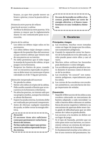 21   • A c c i d e n t e s en la casa                   SAP/ Manual de Prevención de Accidentes •   21



      brazos, ya que éste puede mover un
      brazo o pierna y tocar la puerta del as-      En caso de incendio no utilice el as-
      censor.                                       censor, puede haber un corte de
                                                    energía eléctrica y el hueco trans-
Distancia entre puerta de rellano                   formarse en una verdadera chime-
(puerta de acceso) y cabina                         nea.
¹ Verificar la distancia entre puertas. Si la
   misma es mayor que la reglamentaria
   (hasta 12 cm) comunicarlo para su co-
   rrección.                                                  9. Escaleras

Dentro de la cabina                              Principales riesgos
¹ Los niños no deben viajar solos en los         g Las escaleras, muchas veces tomadas
  ascensores.                                       como un lugar de juegos por los niños,
¹ Los niños deben viajar siempre contra             son sumamente peligrosas.
  alguno de los paneles fijos del ascensor       g Cuando la separación entre los barro-
  ya que existen cabinas que tienen más             tes de la baranda no es la adecuada, un
  de una puerta en su interior.                     niño puede pasar entre ellos y caer al
¹ No debe permitirse que el niño toque              vacío.
  la manija de la puerta de cabina, ni que       g Muchos niños utilizan las barandas
  juegue con la botonera.                           para deslizarse o como tobogán.
¹ Respetar los límites de peso, cuando           g Los accidentes pueden producirse tan-
  este se encuentra expresado en perso-             to durante el ascenso como el descen-
  nas se debe tener en cuenta que el peso           so de la escalera.
  calculado es el de 75 kg por persona.          g Las escaleras “en caracol” son suma-
                                                    mente peligrosas, especialmente para
Detención inesperada del ascensor                   los niños.
¹ No pierda la calma.                            g Las curvas de las escaleras con escalo-
¹ Siente a los niños en el piso de la cabina.       nes asimétricos, son otro factor de ries-
¹ Pida auxilio usando el botón que se en-           go importante de señalar.
  cuentra en la botonera (chicharra).
¹ No abra las puertas, no intente salir por      Prevención
  sus propios medios, aunque las mismas          ¹ Impedir el libre acceso de los niños a una
  se abran fácilmente.                             escalera colocando un mecanismo de
¹ Espere la ayuda externa, la misma debe           barrera adaptado a cada necesidad. La
  ser realizada por personal competente.           valla o barrera debe colocarse en ambas
¹ Antes de efectuar cualquier maniobra             bocas de acceso (superior e inferior) y su
  de ayuda, se debe cortar la energía eléc-        mecanismo de apertura debe tener cier-
  trica.                                           to grado de dificultad para que un niño
                                                   menor de 4 años no pueda abrirlo.
      Recuerde:                                  ¹ Los accesos a la escalera no deben ser
      El ascensor tiene aire suficiente            un lugar de juego.
      como para permanecer varias horas          ¹ Si el tipo de baranda, permite que un
      dentro del mismo.                            niño pase entre sus barrotes, es conve-
      No hay nada más seguro que perma-            niente colocar un sistema de red para-
      necer en la cabina esperando la ayu-         lelo al recorrido de la baranda.
      da externa.                                ¹ Es fundamental enseñar a los niños so-
                                                   bre el uso correcto del pasamanos, ha-
 