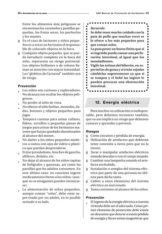 23 • A c c i d e n t e s   en la casa                SAP/ Manual de Prevención de Accidentes •   23



  Entre los alimentos más peligrosos se
  encuentran los caramelos y pastillas pe-       Recuerde:
  queñas, las frutas secas, los pochoclos        Se debe tener mucho cuidado con la
  y los maníes.                                  pata de pollo que muchas veces se
g En el caso de lactantes y niños peque-         le ofrece a los más pequeños para
  ños es a veces un her mano el responsa-        que coman solos.
  ble de colocarle objetos en la boca.           La pata posee un hueso finito que si
g Cualquier objeto pequeño, que se pue-          es ingerido puede causar una perfo-
  da introducir completo en la boca del          ración intestinal, al igual que los
  niño, representa un riesgo potencial.          mondadientes.
  Los objetos brillantes o de colores lla-       Vigile las tetinas del biberón, en es-
  man su atención con mayor intensidad.          pecial las de goma y si están rajadas
  Los “globitos de Carnaval” también son         cámbielas urgentemente ya que si
  de riesgo.                                     se rompen y el bebé las ingiere le
                                                 pueden provocar una obstrucción
Prevención                                       intestinal.
¸ Los niños son curiosos y exploradores.
  No alcanza con ocultar los objetos peli-
  grosos.
¸ No perder al niño de vista.                       12. Energía eléctrica
¸ No ofrecer al niño bolitas, monedas, da-
  dos, botones y objetos pequeños para           Para muchos su utilización es indispen-
  jugar.                                      sable, pero debemos reconocer también,
¸ Tampoco cuentas para armar collares,        que su uso implica un riesgo que debemos
  fideos, tornillos o pequeñas piezas de      conocer y aprender a prevenir.
  juegos para armar de los hermanos ma-
  yores que hayan quedado abandonados         Riesgos
  al alcance del menor.                       g Corto circuitos y pérdida de energía.
¸ No darles a los niños pequeños muñe-        g Utilización de artefactos que debieran
  cos u ositos con ojos de vidrio o plásti-      tener conexión a tierra pero que no la
  co que puedan desprenderse.                    tienen.
¸ Evitar prendedores, broches de gancho,      g Tocar o manipular artefactos eléctricos
  alfileres, dedales, etc.                       estando descalzo o con el cuerpo mojado.
¸ No dejar al alcance de los niños tapitas    g Cambiar una lamparita estando el arte-
  de bolígrafos y gaseosas, así como las         facto enchufado.
  pastillas que los adultos consumen. En      g Instalación o arreglos del sistema eléc-
  este último caso: no conviene ingerir          trico por parte de una persona no idó-
  medicamentos frente a los niños: (aun-         nea para dicha tarea.
  que no se atraganten pueden intoxicar-      g Cables u otros elementos del sistema
  se).                                           eléctrico en mal estado.
¸ La alimentación de niños pequeños,          g Toma corrientes al alcance de los niños.
  aunque coman “solos”, debe estar su-
  pervisada por un adulto, en lo posible      Prevención
  sentado a su lado.                          ¸ El ingreso de la energía eléctrica a nuestra
                                                vivienda debe ser el adecuado. Como pri-
                                                mer elemento de protección debe existir
                                                un disyuntor que detecte si existe pérdida
                                                de energía y llaves termo magnéticas que
 