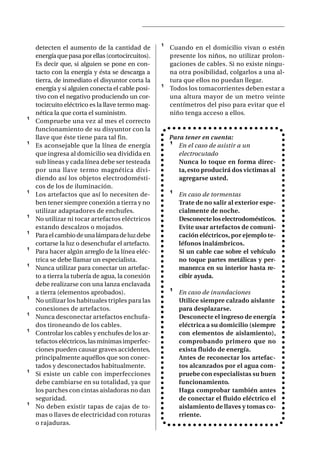 detecten el aumento de la cantidad de          ¹   Cuando en el domicilio vivan o estén
    energía que pasa por ellas (cortocircuitos).       presente los niños, no utilizar prolon-
    Es decir que, si alguien se pone en con-           gaciones de cables. Si no existe ningu-
    tacto con la energía y ésta se descarga a          na otra posibilidad, colgarlos a una al-
    tierra, de inmediato el disyuntor corta la         tura que ellos no puedan llegar.
    energía y si alguien conecta el cable posi-    ¹   Todos los tomacorrientes deben estar a
    tivo con el negativo produciendo un cor-           una altura mayor de un metro veinte
    tocircuito eléctrico es la llave termo mag-        centímetros del piso para evitar que el
    nética la que corta el suministro.                 niño tenga acceso a ellos.
¹   Compruebe una vez al mes el correcto
    funcionamiento de su disyuntor con la
    llave que éste tiene para tal fin.                 Para tener en cuenta:
¹   Es aconsejable que la línea de energía             ¹ En el caso de asistir a un
    que ingresa al domicilio sea dividida en              electrocutado
    sub líneas y cada línea debe ser testeada             Nunca lo toque en forma direc-
    por una llave termo magnética divi-                   ta, esto producirá dos victimas al
    diendo así los objetos electrodomésti-                agregarse usted.
    cos de los de iluminación.
¹   Los artefactos que así lo necesiten de-            ¹   En caso de tormentas
    ben tener siempre conexión a tierra y no               Trate de no salir al exterior espe-
    utilizar adaptadores de enchufes.                      cialmente de noche.
¹   No utilizar ni tocar artefactos eléctricos             Desconecte los electrodomésticos.
    estando descalzos o mojados.                           Evite usar artefactos de comuni-
¹   Para el cambio de una lámpara de luz debe              cación eléctricos, por ejemplo te-
    cortarse la luz o desenchufar el artefacto.            léfonos inalámbricos.
¹   Para hacer algún arreglo de la línea eléc-             Si un cable cae sobre el vehículo
    trica se debe llamar un especialista.                  no toque partes metálicas y per-
¹   Nunca utilizar para conectar un artefac-               manezca en su interior hasta re-
    to a tierra la tubería de agua, la conexión            cibir ayuda.
    debe realizarse con una lanza enclavada
    a tierra (elementos aprobados).                    ¹   En caso de inundaciones
¹   No utilizar los habituales triples para las            Utilice siempre calzado aislante
    conexiones de artefactos.                              para desplazarse.
¹   Nunca desconectar artefactos enchufa-                  Desconecte el ingreso de energía
    dos tironeando de los cables.                          eléctrica a su domicilio (siempre
¹   Controlar los cables y enchufes de los ar-             con elementos de aislamiento),
    tefactos eléctricos, las mínimas imperfec-             comprobando primero que no
    ciones pueden causar graves accidentes,                exista fluido de energía.
    principalmente aquéllos que son conec-                 Antes de reconectar los artefac-
    tados y desconectados habitualmente.                   tos alcanzados por el agua com-
¹   Si existe un cable con imperfecciones                  pruebe con especialistas su buen
    debe cambiarse en su totalidad, ya que                 funcionamiento.
    los parches con cintas aisladoras no dan               Haga comprobar también antes
    seguridad.                                             de conectar el fluido eléctrico el
¹   No deben existir tapas de cajas de to-                 aislamiento de llaves y tomas co-
    mas o llaves de electricidad con roturas               rriente.
    o rajaduras.
 