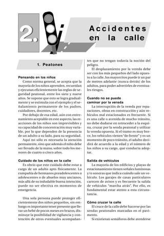SAP/ Manual de Prevención de Accidentes •   25




2.                     j                       Accidentes
                                               en la calle

                                              tes que no tengan todavía la noción del
            1. Peatones                       peligro.
                                                  El desplazamiento por la vereda debe
                                              ser con los más pequeños del lado opues-
Pensando en los niños                         to a la calle, los mayorcitos puede ir un par
   Como norma general, se acepta que la       de metros adelante (nunca detrás) de los
mayoría de los niños aprenden, recuerdan      adultos, para poder advertirles de eventua-
y ejecutan eficientemente las reglas de se-   les riesgos.
guridad peatonal, entre los siete y nueve
años. Se supone que esto se logra gradual-    Cuando no se puede
mente y se estimula con el ejemplo y el se-   caminar por la vereda
ñalamiento permanente de los padres,              La interrupción de la vereda por repa-
cuidadores, docentes, etc.                    raciones, obras en construcción y aún ve-
   Por debajo de esa edad, aún con entre-     hículos mal estacionados es frecuente. Si
namiento aceptable en este aspecto, las re-   es una calle o avenida de mucho tránsito,
acciones de los niños son imprevisibles y     no debe dudarse en retroceder a la esqui-
su capacidad de concentración muy varia-      na, cruzar por la senda peatonal y utilizar
ble, por lo que dependen de la presencia      la vereda opuesta. Si el tramo es muy bre-
de un adulto a su lado, para su seguridad.    ve, los vehículos vienen “de frente” y es un
   Aquí no sólo es necesaria la atención      momento de poco tránsito, el adulto deci-
permanente, sino que además el niño debe      dirá de acuerdo a la edad y el número de
ser llevado de la mano, sobre todo los me-    los niños a su cargo, que conducta adop-
nores de cuatro o cinco años.                 tar.

Cuidado de los niños en la calle              Salida de vehículos
   Es obvio que este cuidado debe estar a        La mayoría de los edificios y playas de
cargo de un adulto apto físicamente. La       estacionamiento tienen señales luminosas
compañía de hermanos preadolescentes o        y/o sonoras que indica cuándo sale un ve-
adolescentes o de abuelos muy ancianos,       hículo. Los garajes de casas particulares
más allá de su indudable buena intención,     carecen de avisos y es frecuente la salida
puede no ser efectiva en momentos de          de vehículos “marcha atrás”. Por ello, es
emergencia.                                   fundamental estar atento a esta circuns-
                                              tancia.
   Una sola persona puede proteger efi-
cientemente dos niños pequeños, sin em-       Cómo cruzar la calle
bargo es importante tener presente que lle-      El cruce de la calle debe hacerse por las
var un bebé de pocos meses en brazos, dis-    sendas peatonales marcadas en el pavi-
minuye la posibilidad de vigilancia y con-    mento.
tención de otros eventuales acompañan-           Si existieran semáforos debe atenderse
 