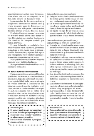 26 •   A c c i d e n t es en la calle




a sus indicaciones y si un lugar tiene pasa-    Señales luminosas para peatones:
relas aéreas y se está en compañía de ni-       g La figura blanca de un peatón caminan-
ños, debe optarse sin dudar por ellas.             do indica que se puede cruzar sin ries-
   La costumbre de detenerse primero,              go y por la senda marcada al efecto.
luego mirar atentamente ambos lados y           g La misma figura intermitente (se en-
cruzar sin correr pero sin demoras, es un          ciende y se apaga) indica que finaliza el
reaseguro, más allá que se trate de calles         tiempo de cruce seguro: no hacerlo.
de mano única o avenidas de doble mano.         g La figura en rojo de un peatón o una
   El adulto debe tener muy en cuenta que          mano en gesto de “alto”, indica la im-
los menores de seis o siete años, tienen se-       posibilidad de cruzar en ese momento.
rias dificultades para evaluar la distancia
y la velocidad de cualquier vehículo que        Señales luminosas para vehículos y
tienen a la vista.                              significado para peatones (semáforos):
   El cruce de la calle con un bebé en bra-     g Luz roja: los vehículos deben detenerse
zos o colocado en un cochecito, y otro niño        en la línea marcada en la calzada. Suele
tomado de la otra mano, exige la concen-           coexistir con la figura blanca del pea-
tración de un adulto y aptitud física para         tón caminando, y debe cruzarse la cal-
una emergencia. No es una tarea para ado-          zada sin demorar.
lescentes o personas muy ancianas.              g Luz roja intermitente en un semáforo o
   No bajar el cochecito del bebé a la calle       en vehículos estacionados en movi-
hasta no tener habilitado el paso.                 miento (poco usada entre nosotros):
   No esperar la señal del semáforo con el         indican máxima prudencia y en lo po-
cochecito en la calle.                             sible esperar con los niños que cese la
                                                   señal, ya que implica siempre algún gra-
En zonas rurales o semi rurales                    do de riesgo.
   Frecuentemente nos vemos obligados,          g Luz Amarilla: indica al peatón que los
por la falta de veredas, a caminar sobre el        vehículos se detendrán próximamente,
pavimento. Lejos de ser lo ideal, si no exis-      debiendo esperar ese momento para
te otra posibilidad, debe hacerse siempre          cruzar.
en sentido contrario al tránsito y de día,      g Luz amarillo intermitente: máxima pre-
para ver con anticipación cualquier vehí-          caución, advierte que no funciona el se-
culo. Ante estas circunstancias, los mayo-         máforo y hay peligro para los niños.
res deben colocarse con los niños en la         g Luz verde: indica el turno del paso vehi-
banquina, aún cuando tenga barro o agua,           cular, habitualmente coincide con el
lo más lejos posible del borde de la ruta y        peatonal rojo o la mano en alto en el
siempre con los más pequeños alzados y             mismo color, no debe cruzarse la calza-
los niños mayores tomados de la mano,              da.
hasta que pasen los automotores.

       Recuerde que:                               Recuerde que:
       El uso de auriculares para caminar          Aunque el semáforo nos esté dando
       o correr, disminuye la percepción de        paso, igualmente se debe tener pre-
       cualquier señal sonora y contribu-          caución y observar atentamente el
       ye a la desconcentración.                   comportamiento de los vehículos.
       Su uso debe limitarse a parques,
       plazas o clubes.
 