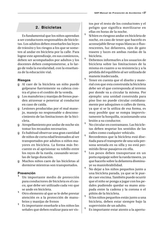 SAP/ Manual de Prevención de Accidentes •   27



                                                   tos por el resto de los conductores y el
            2. Bicicletas                          peligro que significa movilizarse en
                                                   ellas en horas de la noche.
   Es fundamental que los niños aprendan       ¹   Si bien es riesgoso andar en bicicleta de
a ser conductores responsables de bicicle-         noche, en caso de tener que hacerlo es
tas. Los adultos deben enseñarles las leyes        aconsejable llevar ropas blancas o fluo-
de tránsito y los riesgos a los que se some-       rescentes, luz delantera, ojos de gato
ten al andar en bicicleta por la calle. Para       trasero y luces en ambas ruedas de la
lograr este aprendizaje, en sus comienzos,         bicicleta.
deben ser acompañados por adultos y los        ¹   Debemos informarles a los usuarios de
docentes deben comprometerse, a lo lar-            bicicleta sobre las limitaciones de la
go de toda la escolaridad, con la enseñan-         misma en cuanto a su resistencia y a la
za de la educación vial.                           pérdida del equilibrio al ser utilizada de
                                                   manera inadecuada.
Riesgos                                        ¹   Tener en cuenta que el diseño y mate-
g Al caer de la bicicleta un niño puede            rial con que esta construida la bicicleta
   golpearse fuertemente su cabeza con-            debe ser el que corresponda al terreno
   tra el piso o el cordón de la vereda.           por donde va a circular la misma. Por
g Los manubrios y manijas de frenos pue-           ejemplo: una unidad construida para
   den atravesar o penetrar al conductor           piso liso no puede circular cotidiana-
   en caso de caída.                               mente por adoquines o calles de tierra,
g Lesiones producidas por el mal mane-             ya que si se la utiliza de esa forma, es
   jo, manejo no responsable o descono-            muy posible que se rompa imprevis-
   cimiento de las limitaciones de la bici-        tamente la horquilla, ocasionando una
   cleta.                                          lesión a su conductor.
g Atropellamiento por andar de noche sin       ¹   No circular en contramano. Las bicicle-
   tomar los recaudos necesarios.                  tas deben respetar los sentidos de las
g Es habitual observar una gran cantidad           calles como cualquier vehículo.
   de niños de corta edad lesionados al ser    ¹   Recordemos que la bicicleta está dise-
   transportados por adultos o niños ma-           ñada para el transporte de una sola per-
   yores en bicicleta. La forma más fre-           sona sentada en su silla y no está per-
   cuente es al aprisionar su tobillo entre        mitido llevar pasajeros en ella.
   los rayos de la rueda, causando secue-      ¹   Los pesos deben transportase en un
   las de larga duración.                          porta equipaje sobre la rueda trasera, ya
g Muchos niños caen de las bicicletas al           que hacerlo sobre la delantera disminu-
   dormirse mientras son transportados.            ye su maniobrabilidad.
                                               ¹   No dejar a los niños pequeños junto a
Prevención                                         una bicicleta parada, ya que se le pue-
¹ Un importante medio de protección                de caer encima. También puede ocurrir
  para conductores de bicicleta es el cas-         que el niño se ponga a jugar con los pe-
  co, que debe ser utilizado cada vez que          dales pudiendo quedar su mano atra-
  se ande en bicicleta.                            pada entre la cadena y la corona o el
¹ Otro elemento al que se le debe prestar          piñón de la bicicleta.
  atención es a la protección de manu-         ¹   Si los niños pequeños están junto a una
  brios y manijas de frenos                        bicicleta, deben estar siempre bajo la
¹ Es importante enseñarle a los niños las          supervisión de un adulto.
  señales que deben realizar para ser vis-     ¹   Es importante estar atento a la apertu-
 