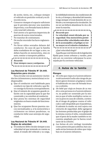 SAP/ Manual de Prevención de Accidentes •   29



    de aceite, tierra, etc., coloque siempre       la visibilidad existente, las condiciones de
    el vehículo en posición vertical y en di-      la vía y el tiempo y densidad del transito,
    rección recta.                                 tenga siempre el total dominio de su ve-
¹   Conserve siempre el espacio suficiente         hículo y no entorpezca la circulación. De
    que le permita ejecutar una maniobra           no ser así deberá abandonar la vía o de-
    imprevista, o un frenada hasta la deten-       tener la marcha.
    ción total del vehículo.
¹   Esté atento a la apertura imprevista de        Recuerde que:
    puertas de autos estacionados.                 La velocidad estará dictada por su
¹   No transitar de contramano.                    seguridad. Una motocicleta permi-
¹   De noche encender las luces reglamen-          te desarrollar velocidades más altas
    tarias.                                        de lo aconsejable y el peligro se tor-
¹   No llevar niños sentados delante del           na mayor en el tránsito ciudadano.
    conductor. En caso de que la familia
    deba trasladarse de un lugar a otro, no         ¿Qué velocidad elegir?
    deben hacerlo en motocicleta, sino en           Aquella que esté dentro de la legislación
    auto, remise o transporte público.          fijada para zonas urbanas y rurales, pero
                                                aún así, no conviene sobrepasar la acon-
    Recuerde:                                   sejada por la corriente vehicular.
    Usar siempre casco y antiparras.

                                                      4. Autos de la familia
Ley Nacional de Tránsito N° 24.449.
Requisitos para circular.                       Riesgos
   Para circular con un automotor (inclui-      g Un niño que viaja en el asiento delante-
dos los ciclomotores y motocicletas) es in-        ro del automóvil sufre alto riesgo de pa-
dispensable:                                       decer graves lesiones al golpear contra
g Que el conductor esté habilitado para            el habitáculo en caso de frenada brus-
   conducir ese tipo de vehículo y que lle-        ca o colisión.
   ve consigo la licencia correspondiente.      g Un bebé que viaja en brazos de su ma-
g Que el número de ocupantes guarde re-            dre u otra persona en el asiento delante-
   lación con la capacidad para la que fue         ro, no podrá ser sostenido por la mis-
   construido y no estorben al conductor.          ma ya que el niño multiplica varias ve-
g Que posea los sistemas de seguridad              ces su peso en caso de colisión, corrien-
   originales en buen estado de funciona-          do el riesgo de golpear contra el vehí-
   miento.                                         culo o salir despedido por el parabrisas.
g Que los ocupantes lleven puestos cas-            Si además la madre no está sujeta con
   cos normalizados y, si la motocicleta o         cinturón de seguridad, debe agregarse
   ciclomotor no tienen parabrisas, su             las lesiones producidas por el golpe de
   conductor debe usar anteojos de segu-           la misma contra el niño, considerando
   ridad.                                          que el peso de la madre también se en-
                                                   cuentra ampliado por la fuerza resul-
Ley Nacional de Tránsito N° 24.449.                tante de la colisión.
Reglas de velocidad.                            g Las bolsas de aire (airbag) instaladas
g El conductor debe circular siempre a una         como protección para adultos, han cau-
  velocidad tal que teniendo en cuenta su          sado serias lesiones de niños que viaja-
  salud, el estado del vehículo y su carga,        ban en el asiento delantero.
 