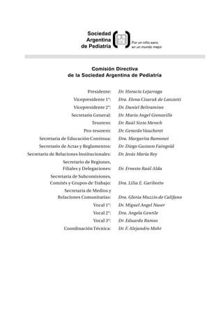 Sociedad
                            Argentina             Por un niño sano
                          de Pediatría            en un mundo mejor




                             Comisión Directiva
                   de la Sociedad Argentina de Pediatría


                             Presidente:    Dr. Horacio Lejarraga
                      Vicepresidente 1°:    Dra. Elena Cisaruk de Lanzotti
                      Vicepresidente 2°:    Dr. Daniel Beltramino
                     Secretario General:    Dr. Mario Angel Grenoville
                               Tesorero:    Dr. Raúl Sixto Merech
                           Pro-tesorero:    Dr. Gerardo Vaucheret
     Secretaria de Educación Continua:      Dra. Margarita Ramonet
     Secretario de Actas y Reglamentos:     Dr. Diego Gustavo Faingold
Secretario de Relaciones Institucionales:   Dr. Jesús María Rey
                 Secretario de Regiones,
                 Filiales y Delegaciones:   Dr. Ernesto Raúl Alda
           Secretaria de Subcomisiones,
           Comités y Grupos de Trabajo:     Dra. Lilia E. Garibotto
                 Secretaria de Medios y
              Relaciones Comunitarias:      Dra. Gloria Muzzio de Califano
                                Vocal 1°:   Dr. Miguel Angel Naser
                                Vocal 2°:   Dra. Angela Gentile
                                Vocal 3°:   Dr. Eduardo Ramos
                  Coordinación Técnica:     Dr. F. Alejandro Mohr
 