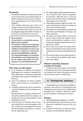 SAP/ Manual de Prevención de Accidentes •   31



Prevención                                     g En viajes largos realice paradas frecuen-
¸ Desarrolle el hábito de verificar antes de     tes, al menos cada 2 horas, alejado de
  cerrar las puertas, que nadie tenga sus        la carretera, salga del auto y estire las
  dedos o manos en el entorno de la aber-        piernas. No trate de recorrer distancias
  tura, especialmente en el sector de las        muy largas en un solo día.
  bisagras.                                    g Mantenga siempre algunas de las ven-
¸ Una medida adicional que reduce el             tanas parcialmente abiertas, incluso si
  riesgo es alertar con anticipación al cie-     tiene aire acondicionado.
  rre de las puertas para que en caso de       g El respetar las velocidades máximas le
  que alguien tenga sus dedos o manos en         dará más posibilidades de llegar con
  el entorno de la abertura, los quite.          éxito a destino.
                                               g No dejar a los niños solos en el auto ya
   Recuerde que:                                 que el calor, la falta de oxígeno, el au-
   El anochecer es el período más pe-            mento de dióxido de carbono y la in-
   ligroso para manejar.                         toxicación de gases representan un ries-
   No asociar el beber con el manejar:           go para su salud.
   una mínima cantidad de bebidas al-          g Si se viaja en un auto con techo corre-
   cohólicas (incluyendo cerveza) en el          dizo, es importante evitar que los niños
   conductor, aumenta sustancial-                se paren en el asiento asomándose por
   mente la posibilidad de colisión.             él.
   En viajes prolongados, el cansancio         g En caso de viajar en una pick-up, los ni-
   del conductor es un importante fac-           ños y adolescentes deben viajar siem-
   tor de riesgo, sobre todo si no ma-           pre en la cabina.
   neja por esa ruta habitualmente.
                                               Relación velocidad, distancia
                                               y tiempo de frenado
Para tener un viaje seguro                         A mayor velocidad, mayor es el tiempo
g Si se dispone a conducir un vehículo         y la distancia que se necesita para detener
  absténgase de consumir cualquier be-         un vehículo, por ende, más graves son las
  bida alcohólica, incluyendo pequeñas         consecuencias ante un imprevisto.
  cantidades que la gente considera ino-
  fensivas.
g Antes de comenzar un viaje es impor-             6. Transportes públicos
  tante comer liviano y no manejar en
  ayunas.                                         Entendemos por transportes públicos,
g Cualquier distracción de los conducto-       aquellos que utiliza la comunidad para
  res puede implicar serios riesgos de ac-     trasladarse y que son de uso cotidiano por
  cidentes.                                    ejemplo: taxis, remises, colectivos, trans-
  Por tal motivo no utilizar teléfono mó-      portes escolares, subterráneo y trenes.
  vil o pieza similar mientras conduce, ni
  siquiera siendo un “manos libres” (está      Riesgos
  prohibido por ley).                          g Atropellamientos, golpes y/o caídas.
g Controle que su vehículo esté en bue-        g Ser embestido por otro vehículo, o arro-
  nas condiciones, revise neumáticos, fre-        llado por maniobras bruscas del con-
  nos, sistema de amortiguación, luces,           ductor.
  funcionamiento de puertas y cinturo-         g Lesiones en brazos y/o cabeza al sacar-
  nes de seguridad, etc.                          los por la ventanilla del vehículo.
 