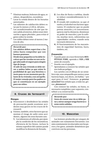 SAP/ Manual de Prevención de Accidentes •   35



¹   Eliminar malezas, bolsones de agua, re-        2 . Los días de lluvia o neblina, donde
    siduos, desperdicios, escombros.                   se reduce considerablemente la vi-
¹   Lavar la vereda dentro de los horarios             sibilidad.
    autorizados.                                   3 . El estado del conductor, ya que el
¹   Las salientes de calefacción deben es-             sueño y el alcohol son factores agra-
    tar por lo menos a 2,30 m. del piso.               vantes. El conductor que no puede
¹   Los acondicionadores de aire que tie-              prestar atención y ni concentrarse,
    nen salida al exterior, deben tener deri-          aprecia mal la distancia; disminuye
    vación a aguas pluviales, para evitar el           su poder de reacción y por la eufo-
    goteo sobre la vereda.                             ria, muchas veces, sobreestima sus
¹   Los toldos deben tener al menos 2 me-              capacidades: acelera, cuando sería
    tros de alto.                                      necesario detenerse.
                                                   4 . El funcionamiento de los mecanis-
    Recuerde que:                                      mos de seguridad: barreras, luces,
    Los adultos deben supervisar a los                 timbres, etc.
    niños hasta comprobar que son
    buenos peatones.                            Prevención
    Desde muy pequeños se les debe in-          ¹ Cuando pase un cruce ferroviario RES-
    culcar que las veredas no son un lu-            PÉTELO: PARE, aprenda a VER y OIR
    gar adecuado ni seguro para ningún              antes de cruzarlo.
    tipo de juego.                              ¹ Enseñe con el ejemplo.
    Al salir de una vivienda se debe mi-        ¹ Aprendamos a conocer las señales que
    rar a ambos lados ya que existe la              nos indican peligro.
    posibilidad de que una bicicleta o              Los carteles con el dibujo de un semá-
    moto pase en ese momento por de-            foro rojo, una campanilla que suena y unas
    lante de la vivienda y nos atropelle.       barreras bajas, nos dicen, sin hablar, “ por
    El mejor consejo para los padres es         aquí pasa el tren”. Entonces: ¡a prestar
    que se constituyan en un ejemplo            atención!! Son señales que, a toda voz, gri-
    para sus niños.                             tan: ¡detenerse!!
                                                    Con conocer las señales, no basta, es
                                                necesario cumplirlas y por supuesto, con-
                                                tribuir a su conservación.
     8. Cruces de ferrocarril
                                                   Recuerde que:
Riesgos                                            Antes de cruzar una vía se debe pa-
g Desconocer o desobedecer las señales             rar y mirar aunque tenga barreras o
   de precaución puede ocasionar acci-             estas estén subidas.
   dentes muy graves en los cruces de fe-
   rrocarril.
g Existen, también, otros factores que au-
   mentan el r iesgo de sufrir estos acci-                   10. Mascotas
   dentes, algunos de estos factores son:
   1 . Los inherentes al vehículo, por ejem-       Las lesiones producida por ataques de
       plo la condición de los neumáticos,      animales son sumamente frecuentes. Los
       eficiencia de los frenos, incluso la     más comúnmente involucrados son los pe-
       misma superficie del camino puede        rros y los gatos, animales domésticos que
       modificar la distancia de frenado.       conviven con las personas.
 