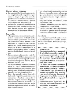 36 • A c c i d e n t e s   en la calle




Riesgos a tener en cuenta                     ¹   Los animales deben pasear junto a sus
g La gran cantidad de animales sueltos            dueños, con collar, correa y bozal, ya
   sin propietario en la vía pública repre-       que una situación imprevista puede
   senta un riesgo, ya que estos animales         hacer que la mascota ataque a una per-
   pueden sentirse amenazados debido a            sona.
   su condición de desamparo y pueden         ¹   No permitir que los animales vivan
   atacar a personas desprevenidas.               sueltos en la calle.
g Las lesiones producidas por animales no     ¹   Enseñe a sus hijos a jugar con la mas-
   siempre se deben a una agresión o ata-         cota y a conocer sus hábitos.
   que, sino que muchas veces pueden ser      ¹   Llevar a los perros a una escuela de en-
   causadas por juegos o por accidente.           trenamiento para que aprenda a obede-
                                                  cer y sepa cuál es su lugar en la familia.
Prevención
¹ Al elegir una mascota es importante te-     Importante
  ner un conocimiento profundo de las            Los resguardos señalados anteriormen-
  características y diferentes conductas      te se deben seguir con todos los mamífe-
  de cada especie y raza. Además se de-       ros utilizados como mascotas (conejos,
  ben tener en cuenta las particularida-      hamsters, etc.).
  des de cada núcleo familiar y el espacio
  físico que se posee. Por ejemplo no se
  puede tener un perro grande en un es-           Recuerde que:
  pacio reducido donde además viven ni-           Cualquiera sea el origen y magnitud
  ños.                                            de la lesión (incluyendo rasguños o
¹ Las mascotas deben recibir controles            excoriaciones mínimas), el animal
  veterinarios periódicos, ya que un ani-         que la provocó debe ser observado
  mal enfermo o con dolor puede reaccio-          por un médico veterinario durante
  nar en forma agresiva. Además deben             un período de 10 días, para contro-
  tener las vacunas al día.                       lar si tiene Rabia.
¹ Ser especialmente cuidadosos con los            Los perros sueltos en la ciudad son
  gatos no castrados ya que tienen más            un elemento adicional de peligro
  posibilidades de arañar o morder a sus          para peatones, ciclistas y motoci-
  propietarios, debido a influencias hor-         clistas. También los niños pueden
  monales que los tornan irritables.              sentirse amenazados al ver un perro
¹ Para evitar animales sueltos sin propie-        y correr sin dirección fija, con el
  tario en la vía pública, debemos tomar          riesgo de ser atropellados por un ro-
  conciencia sobre la reproducción de             dado, además de lesionados por el
  nuestras propias mascotas. No permi-            perro.
  tir que se reproduzcan sin control. Las         Denuncie siempre la presencia de
  autoridades gubernamentales deben               animales sueltos a la policía o a las
  también implementar planes de esteri-           autoridades municipales.
  lización de animales.
 
