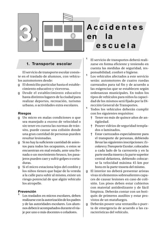 SAP/ Manual de Prevención de Accidentes •   37




                                                 Accidentes
3.                                               en la
                                                   escuela
                                                 ¹ El servicio de transportes deberá reali-
      1. Transporte escolar                        zarse en forma eficiente y teniendo en
                                                   cuenta las medidas de seguridad, res-
   El servicio de transporte escolar consis-       ponsabilidad, confort e higiene.
te en el traslado de alumnos, con vehícu-        ¹ Los vehículos afectados a este servicio
los automotores desde:                             serán: automotores de cuatro ruedas
g El domicilio particular hasta el estable-        carrozados para tal fin y de acuerdo a
   cimiento educativo y viceversa.                 las exigencias que se establecen según
g Desde el establecimiento educativo               ordenanzas municipales. En todos los
   hasta distintos lugares de la ciudad para       tipos de vehículos para niños la capaci-
   realizar deportes, recreación, turismo          dad de los mismos será fijado por la Di-
   urbano, o actividades extra escolares.          rección General de Transportes.
                                                 ¹ Todos los vehículos deberán cumplir
Riesgos                                            con los siguientes requisitos:
g Un micro en malas condiciones o que              † Tener no más de quince años de an-
   sea manejado a exceso de velocidad o                tigüedad.
   sin tener en cuenta las normas de trán-         † Poseer vidrios de seguridad templa-
   sito, puede causar una colisión donde               dos o laminados.
   una gran cantidad de personas pueden            † Estar carrozados especialmente para
   resultar lesionadas.                                el transporte de personas, debiendo
g Si no hay la suficiente cantidad de asien-           llevar las siguientes inscripciones: Es-
   tos para todos los ocupantes, o estos se            colares y Transporte Escolar, colocados
   encuentran en mal estado, ante una fre-             a cada lado de la carrocería y en la
   nada o un movimiento brusco, los pasa-              parte media trasera y la parte superior
   jeros pueden caer y sufrir golpes o corta-          central delantera, debiendo colocar-
   duras.                                              se la velocidad máxima 45 km por
g Si el micro estaciona lejos del cordón y             hora en la parte trasera del mismo.
   los niños tienen que bajar de la vereda       g El interior no deberá presentar aristas
   a la calle para subir al mismo, existe un       vivas ni elementos sobresalientes capa-
   riesgo potencial de que algún vehículo          ces de causar lesiones en caso de coli-
   los atropelle.                                  sión. Los pisos deben estar cubiertos
                                                   con material antideslizante y de fácil
Prevención                                         limpieza. Deberán contar con un boti-
¹ Los traslados en micros escolares, deben         quín de primeros auxilios y estar pro-
  realizarse con la autorización de los padres     vistos de un matafuegos.
  y de las autoridades escolares. Los alum-      g Deberán poseer una ventanilla o puer-
  nos deben ir acompañados durante el via-         ta de emergencia de acuerdo a las ca-
  je por uno o más docentes o celadores.           racterísticas del vehículo.
 