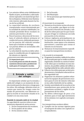 38 • A c c i d e n t e s   en la escuela




g Los asientos deben estar debidamente           † De la Escuela.
  fijados al piso, acolchados y adecuada-        † Del Municipio.
  mente tapizados con material que faci-         † De las personas que transitan por la
  lite su limpieza. Deberán tener ilumina-         vecindad.
  ción interior adecuada durante las ho-
  ras de luz artificial.                      Al municipio le corresponde:
g La capacidad máxima de escolares            g Demarcar el territorio vecino a la escue-
  transportados estará determinada por           la y, en lo posible, que figure en la de-
  la cantidad de asientos habilitados, no        marcación el horario de entrada y sali-
  estando permitido llevar escolares en          da de los niños para que los que transi-
  asientos provisorios o de pie.                 tan por el lugar se conduzcan con toda
g Para el ascenso y descenso de los esco-        precaución en los mismos.
  lares el vehículo deberá arrimarse al       g Colocar vigilancia principalmente en
  cordón de la acera, debiendo permane-          los horarios de salida de los niños de la
  cer las puertas del vehículo cerradas          institución, como apoyo a los alumnos
  hasta que el mismo se detenga.                 preventores y maestras que cortan el
g Las puertas deben ser accionadas sólo          tránsito en ese horario.
  por los adultos.                            g Demarcar el estacionamiento específi-
g La velocidad de marcha no debe sobre-          co para los transportistas escolares.
  pasar lo establecido por el reglamento
  de tránsito en vigencia.                    A la escuela le corresponde:
                                              g Programar la entrada y salida de los niños
      Es importante que:                         de la escuela para que se realice en forma
      La escuela posea un sitio de estacio-      organizada, teniendo en cuenta el núme-
      namiento demarcado y predetermi-           ro de niños que se movilizan en esos mo-
      nado para el transporte escolar.           mentos, las posibles salidas del edificio y
                                                 la peligrosidad de las calles adonde salen.
                                              g Educar a los niños para que actúen pru-
                                                 dentemente y brindarles educación so-
               2. Entrada y salida               bre seguridad vial.
                    del colegio               g Organizar con alumnos y padres volun-
                                                 tarios los equipos de preventores esco-
   Es importante señalar que la entrada y        lares para el corte de tránsito vehicular
salida del colegio es un momento de mu-          en las calles limítrofes de las salidas.
cha tensión para los docentes y riesgo para   g Instalar autoridades de la escuela en las
los niños. Sin embargo, debemos tener en         inmediaciones para protección de los
cuenta que tantos los riesgos como los           preventores escolares y vigilar el com-
modos de prevención, son diferentes se-          portamiento de los niños.
gún la escuela se encuentre situada en la     g No deben sobrecargar de peso a los
ciudad o en una zona rural.                      alumnos para el más ágil movimiento
                                                 de los mismos (ver capítulo correspon-
Cuando la escuela está en la ciudad              diente).
La seguridad de nuestros niños en esos
momentos depende de varios actores:           Los transportistas escolares deben:
   † De los transportistas de escolares.      g Cumplir con las normas vigentes para
   † De los padres de los niños.                 el transporte de niños (ver capítulo co-
   † De los mismos niños.                        rrespondiente).
 
