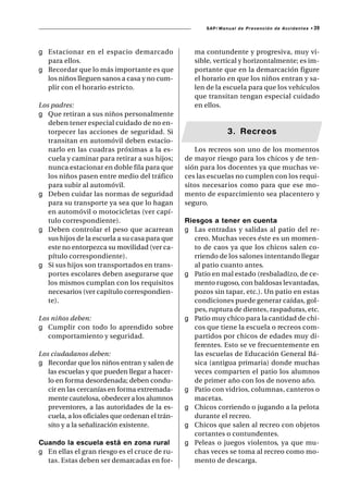 SAP/ Manual de Prevención de Accidentes •   39



g Estacionar en el espacio demarcado                ma contundente y progresiva, muy vi-
  para ellos.                                       sible, vertical y horizontalmente; es im-
g Recordar que lo más importante es que             portante que en la demarcación figure
  los niños lleguen sanos a casa y no cum-          el horario en que los niños entran y sa-
  plir con el horario estricto.                     len de la escuela para que los vehículos
                                                    que transitan tengan especial cuidado
Los padres:                                         en ellos.
g Que retiran a sus niños personalmente
   deben tener especial cuidado de no en-
   torpecer las acciones de seguridad. Si                       3. Recreos
   transitan en automóvil deben estacio-
   narlo en las cuadras próximas a la es-           Los recreos son uno de los momentos
   cuela y caminar para retirar a sus hijos;     de mayor riesgo para los chicos y de ten-
   nunca estacionar en doble fila para que       sión para los docentes ya que muchas ve-
   los niños pasen entre medio del tráfico       ces las escuelas no cumplen con los requi-
   para subir al automóvil.                      sitos necesarios como para que ese mo-
g Deben cuidar las normas de seguridad           mento de esparcimiento sea placentero y
   para su transporte ya sea que lo hagan        seguro.
   en automóvil o motocicletas (ver capí-
   tulo correspondiente).                        Riesgos a tener en cuenta
g Deben controlar el peso que acarrean           g Las entradas y salidas al patio del re-
   sus hijos de la escuela a su casa para que       creo. Muchas veces éste es un momen-
   este no entorpezca su movilidad (ver ca-         to de caos ya que los chicos salen co-
   pítulo correspondiente).                         rriendo de los salones intentando llegar
g Si sus hijos son transportados en trans-          al patio cuanto antes.
   portes escolares deben asegurarse que         g Patio en mal estado (resbaladizo, de ce-
   los mismos cumplan con los requisitos            mento rugoso, con baldosas levantadas,
   necesarios (ver capítulo correspondien-          pozos sin tapar, etc.). Un patio en estas
   te).                                             condiciones puede generar caídas, gol-
                                                    pes, ruptura de dientes, raspaduras, etc.
Los niños deben:                                 g Patio muy chico para la cantidad de chi-
g Cumplir con todo lo aprendido sobre               cos que tiene la escuela o recreos com-
   comportamiento y seguridad.                      partidos por chicos de edades muy di-
                                                    ferentes. Esto se ve frecuentemente en
Los ciudadanos deben:                               las escuelas de Educación General Bá-
g Recordar que los niños entran y salen de          sica (antigua primaria) donde muchas
   las escuelas y que pueden llegar a hacer-        veces comparten el patio los alumnos
   lo en forma desordenada; deben condu-            de primer año con los de noveno año.
   cir en las cercanías en forma extremada-      g Patio con vidrios, columnas, canteros o
   mente cautelosa, obedecer a los alumnos          macetas.
   preventores, a las autoridades de la es-      g Chicos corriendo o jugando a la pelota
   cuela, a los oficiales que ordenan el trán-      durante el recreo.
   sito y a la señalización existente.           g Chicos que salen al recreo con objetos
                                                    cortantes o contundentes.
Cuando la escuela está en zona rural             g Peleas o juegos violentos, ya que mu-
g En ellas el gran riesgo es el cruce de ru-        chas veces se toma al recreo como mo-
  tas. Estas deben ser demarcadas en for-           mento de descarga.
 