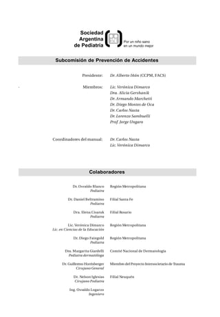 Sociedad
                   Argentina                   Por un niño sano
                 de Pediatría                  en un mundo mejor



     Subcomisión de Prevención de Accidentes


                      Presidente:      Dr. Alberto Iñón (CCPM, FACS)


·                     Miembros:        Lic. Verónica Dimarco
                                       Dra. Alicia Gershanik
                                       Dr. Armando Marchetti
                                       Dr. Diego Montes de Oca
                                       Dr. Carlos Nasta
                                       Dr. Lorenzo Sambuelli
                                       Prof. Jorge Ungaro



    Coordinadores del manual:          Dr. Carlos Nasta
                                       Lic. Verónica Dimarco




                          Colaboradores

                Dr. Osvaldo Blanco     Región Metropolitana
                          Pediatra

             Dr. Daniel Beltramino     Filial Santa Fe
                          Pediatra

                Dra. Elena Cisaruk     Filial Rosario
                          Pediatra

              Lic. Verónica Dimarco    Región Metropolitana
    Lic. en Ciencias de la Educación

                Dr. Diego Faingold     Región Metropolitana
                          Pediatra

           Dra. Margarita Giardelli    Comité Nacional de Dermatología
             Pediatra dermatóloga

          Dr. Guillermo Horrisberger   Miembro del Proyecto Intersocietario de Trauma
                   Cirujano General

                 Dr. Nelson Iglesias   Filial Neuquén
                 Cirujano Pediatra

              Ing. Osvaldo Logarzo
                         Ingeniero
 