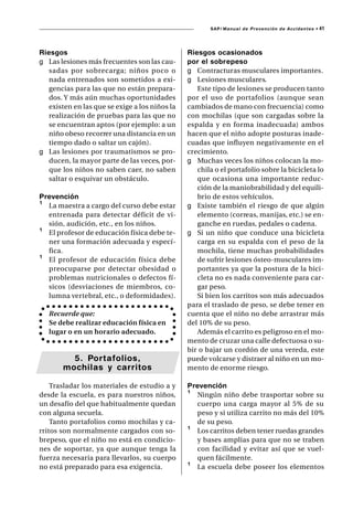 SAP/ Manual de Prevención de Accidentes •   41



Riesgos                                         Riesgos ocasionados
g Las lesiones más frecuentes son las cau-      por el sobrepeso
   sadas por sobrecarga; niños poco o           g Contracturas musculares importantes.
   nada entrenados son sometidos a exi-         g Lesiones musculares.
   gencias para las que no están prepara-          Este tipo de lesiones se producen tanto
   dos. Y más aún muchas oportunidades          por el uso de portafolios (aunque sean
   existen en las que se exige a los niños la   cambiados de mano con frecuencia) como
   realización de pruebas para las que no       con mochilas (que son cargadas sobre la
   se encuentran aptos (por ejemplo: a un       espalda y en forma inadecuada) ambos
   niño obeso recorrer una distancia en un      hacen que el niño adopte posturas inade-
   tiempo dado o saltar un cajón).              cuadas que influyen negativamente en el
g Las lesiones por traumatismos se pro-         crecimiento.
   ducen, la mayor parte de las veces, por-     g Muchas veces los niños colocan la mo-
   que los niños no saben caer, no saben           chila o el portafolio sobre la bicicleta lo
   saltar o esquivar un obstáculo.                 que ocasiona una importante reduc-
                                                   ción de la maniobrabilidad y del equili-
Prevención                                         brio de estos vehículos.
¹ La maestra a cargo del curso debe estar       g Existe también el riesgo de que algún
  entrenada para detectar déficit de vi-           elemento (correas, manijas, etc.) se en-
  sión, audición, etc., en los niños.              ganche en ruedas, pedales o cadena.
¹ El profesor de educación física debe te-      g Si un niño que conduce una bicicleta
  ner una formación adecuada y especí-             carga en su espalda con el peso de la
  fica.                                            mochila, tiene muchas probabilidades
¹ El profesor de educación física debe             de sufrir lesiones ósteo-musculares im-
  preocuparse por detectar obesidad o              portantes ya que la postura de la bici-
  problemas nutricionales o defectos fí-           cleta no es nada conveniente para car-
  sicos (desviaciones de miembros, co-             gar peso.
  lumna vertebral, etc., o deformidades).          Si bien los carritos son más adecuados
                                                para el traslado de peso, se debe tener en
   Recuerde que:                                cuenta que el niño no debe arrastrar más
   Se debe realizar educación física en         del 10% de su peso.
   lugar o en un horario adecuado.                 Además el carrito es peligroso en el mo-
                                                mento de cruzar una calle defectuosa o su-
                                                bir o bajar un cordón de una vereda, este
         5. Portafolios,                        puede volcarse y distraer al niño en un mo-
       mochilas y carritos                      mento de enorme riesgo.

    Trasladar los materiales de estudio a y     Prevención
desde la escuela, es para nuestros niños,       ¹ Ningún niño debe trasportar sobre su
un desafío del que habitualmente quedan           cuerpo una carga mayor al 5% de su
con alguna secuela.                               peso y si utiliza carrito no más del 10%
    Tanto portafolios como mochilas y ca-         de su peso.
rritos son normalmente cargados con so-         ¹ Los carritos deben tener ruedas grandes
brepeso, que el niño no está en condicio-         y bases amplias para que no se traben
nes de soportar, ya que aunque tenga la           con facilidad y evitar así que se vuel-
fuerza necesaria para llevarlos, su cuerpo        quen fácilmente.
no está preparado para esa exigencia.           ¹ La escuela debe poseer los elementos
 