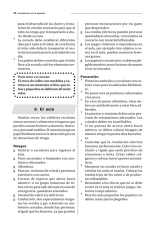 42 • A c c i d e n t e s   en la escuela




      para el desarrollo de las clases y el ma-     provocar intoxicaciones por los gases
      terial de estudio necesario para que el       que desprenden.
      niño no tenga que transportarlo a dia-      g Las estufas eléctricas pueden provocar
      rio desde su casa.                            quemaduras al tocarlas, o incendios en
¹     La escuela debe establecer diferentes         contacto con material inflamable.
      días para cada actividad; de esta forma     g Los juegos violentos o imprudentes en
      el niño sólo deberá transportar el ma-        el aula, por ejemplo tirar objetos o co-
      terial necesario para la actividad de ese     rrer en el aula, pueden ocasionar lesio-
      día.                                          nes graves.
¹     Los padres deben controlar que el niño      g Los pupitres con asientos o tableros ple-
      lleve a la escuela solo los elementos ne-     gable pueden causar lesiones de manos
      cesarios.                                     al ser accionados.

      Para tener en cuenta:                       Prevención
      El cruce de calles con mochilas y ca-       ¹ Pintar los umbrales y escalones con co-
      rritos es un momento crítico, que ni-         lores vivos para visualizarlos fácilmen-
      ños y pequeños no debieran afrontar           te.
      solos.                                      ¹ No pasar cera ni productos siliconados
                                                    a los pisos.
                                                  ¹ En caso de poner alfombras, éstas de-
                                                    ben ser antideslizantes y estar bien ad-
                              6. El aula            heridas.
                                                  ¹ Las puertas y ventanas deben estar pro-
   Muchas veces, los edificios escolares            vistas de cerramientos adecuados. Los
tienen sectores o elementos riesgosos que           cristales deben ser inastillables.
pueden causar lesiones a alumnos, docen-          ¹ Si las puertas de acceso abren hacia
tes y personal auxiliar. El maestro juega un        adentro, se deben colocar bisagras de
papel fundamental en la detección precoz            manera tal que la puerta abra hacia fue-
de situaciones de riesgo.                           ra.
                                                  ¹ Controlar que la instalación eléctrica
Riesgos                                             funcione perfectamente. Cubrir los en-
g Umbral o escalones para ingresar al               chufes y vigilar que estén provistos de
   aula.                                            conexiones a tierra. Evitar cables col-
g Pisos encerados o limpiados con pro-              gantes y colocar interruptores automá-
   ductos siliconados.                              ticos.
g Alfombras.                                      ¹ Mantener las estufas en buen estado y
g Puertas, ventanas de cristal y persianas          ventilar las aulas al usarlas. Colocar las
   exteriores con correa.                           estufas lejos de los niños o de produc-
g Puertas de ingreso que abren hacia                tos inflamables.
   adentro: si un grupo numeroso de ni-           ¹ Recordarle a los chicos que no se debe
   ños corren para salir del aula en caso de        correr en el aula ni realizar juegos vio-
   emergencia, quedarían atascados.                 lentos o imprudentes.
g Instalación eléctrica deficiente.               ¹ Para los más pequeños los pupitres no
g Calefacción. Son especialmente riesgo-            deben tener partes plegables.
   sas las estufas a gas o kerosén en am-
   bientes cerrados, donde hay personas;
   al igual que los braseros, ya que pueden
 