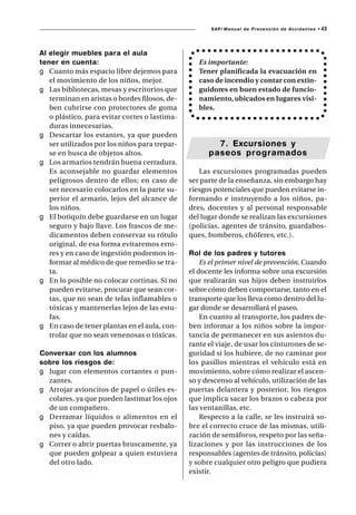 SAP/ Manual de Prevención de Accidentes •   43



Al elegir muebles para el aula
tener en cuenta:                                  Es importante:
g Cuanto más espacio libre dejemos para           Tener planificada la evacuación en
   el movimiento de los niños, mejor.             caso de incendio y contar con extin-
g Las bibliotecas, mesas y escritorios que        guidores en buen estado de funcio-
   terminan en aristas o bordes filosos, de-      namiento, ubicados en lugares visi-
   ben cubrirse con protectores de goma           bles.
   o plástico, para evitar cortes o lastima-
   duras innecesarias.
g Descartar los estantes, ya que pueden
   ser utilizados por los niños para trepar-           7. Excursiones y
   se en busca de objetos altos.                     paseos programados
g Los armarios tendrán buena cerradura.
   Es aconsejable no guardar elementos            Las excursiones programadas pueden
   peligrosos dentro de ellos; en caso de      ser parte de la enseñanza, sin embargo hay
   ser necesario colocarlos en la parte su-    riesgos potenciales que pueden evitarse in-
   perior el armario, lejos del alcance de     formando e instruyendo a los niños, pa-
   los niños.                                  dres, docentes y al personal responsable
g El botiquín debe guardarse en un lugar       del lugar donde se realizan las excursiones
   seguro y bajo llave. Los frascos de me-     (policías, agentes de tránsito, guardabos-
   dicamentos deben conservar su rótulo        ques, bomberos, chóferes, etc.).
   original, de esa forma evitaremos erro-
   res y en caso de ingestión podremos in-     Rol de los padres y tutores
   formar al médico de que remedio se tra-         Es el primer nivel de prevención. Cuando
   ta.                                         el docente les informa sobre una excursión
g En lo posible no colocar cortinas. Si no     que realizarán sus hijos deben instruirlos
   pueden evitarse, procurar que sean cor-     sobre cómo deben comportarse, tanto en el
   tas, que no sean de telas inflamables o     transporte que los lleva como dentro del lu-
   tóxicas y mantenerlas lejos de las estu-    gar donde se desarrollará el paseo.
   fas.                                            En cuanto al transporte, los padres de-
g En caso de tener plantas en el aula, con-    ben informar a los niños sobre la impor-
   trolar que no sean venenosas o tóxicas.     tancia de permanecer en sus asientos du-
                                               rante el viaje, de usar los cinturones de se-
Conversar con los alumnos                      guridad si los hubiere, de no caminar por
sobre los riesgos de:                          los pasillos mientras el vehículo está en
g Jugar con elementos cortantes o pun-         movimiento, sobre cómo realizar el ascen-
  zantes.                                      so y descenso al vehículo, utilización de las
g Arrojar avioncitos de papel o útiles es-     puertas delantera y posterior, los riesgos
  colares, ya que pueden lastimar los ojos     que implica sacar los brazos o cabeza por
  de un compañero.                             las ventanillas, etc.
g Derramar líquidos o alimentos en el              Respecto a la calle, se les instruirá so-
  piso, ya que pueden provocar resbalo-        bre el correcto cruce de las mismas, utili-
  nes y caídas.                                zación de semáforos, respeto por las seña-
g Correr o abrir puertas bruscamente, ya       lizaciones y por las instrucciones de los
  que pueden golpear a quien estuviera         responsables (agentes de tránsito, policías)
  del otro lado.                               y sobre cualquier otro peligro que pudiera
                                               existir.
 