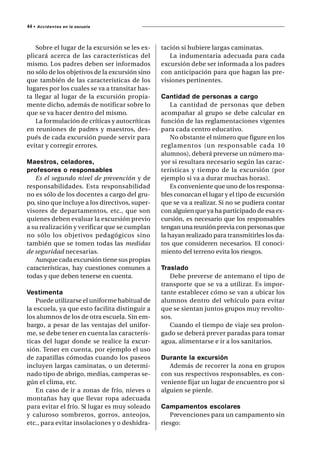 44 •   A c c i d e n t es en la escuela




   Sobre el lugar de la excursión se les ex-    tación si hubiere largas caminatas.
plicará acerca de las características del          La indumentaria adecuada para cada
mismo. Los padres deben ser informados          excursión debe ser informada a los padres
no sólo de los objetivos de la excursión sino   con anticipación para que hagan las pre-
que también de las características de los       visiones pertinentes.
lugares por los cuales se va a transitar has-
ta llegar al lugar de la excursión propia-      Cantidad de personas a cargo
mente dicho, además de notificar sobre lo           La cantidad de personas que deben
que se va hacer dentro del mismo.               acompañar al grupo se debe calcular en
   La formulación de críticas y autocríticas    función de las reglamentaciones vigentes
en reuniones de padres y maestros, des-         para cada centro educativo.
pués de cada excursión puede servir para            No obstante el número que figure en los
evitar y corregir errores.                      reglamentos (un responsable cada 10
                                                alumnos), deberá preverse un número ma-
Maestros, celadores,                            yor si resultara necesario según las carac-
profesores o responsables                       terísticas y tiempo de la excursión (por
   Es el segundo nivel de prevención y de       ejemplo si va a durar muchas horas).
responsabilidades. Esta responsabilidad             Es conveniente que uno de los responsa-
no es sólo de los docentes a cargo del gru-     bles conozcan el lugar y el tipo de excursión
po, sino que incluye a los directivos, super-   que se va a realizar. Si no se pudiera contar
visores de departamentos, etc., que son         con alguien que ya ha participado de esa ex-
quienes deben evaluar la excursión previo       cursión, es necesario que los responsables
a su realización y verificar que se cumplan     tengan una reunión previa con personas que
no sólo los objetivos pedagógicos sino          la hayan realizado para transmitirles los da-
también que se tomen todas las medidas          tos que consideren necesarios. El conoci-
de seguridad necesarias.                        miento del terreno evita los riesgos.
   Aunque cada excursión tiene sus propias
características, hay cuestiones comunes a       Traslado
todas y que deben tenerse en cuenta.               Debe preverse de antemano el tipo de
                                                transporte que se va a utilizar. Es impor-
Vestimenta                                      tante establecer cómo se van a ubicar los
    Puede utilizarse el uniforme habitual de    alumnos dentro del vehículo para evitar
la escuela, ya que esto facilita distinguir a   que se sientan juntos grupos muy revolto-
los alumnos de los de otra escuela. Sin em-     sos.
bargo, a pesar de las ventajas del unifor-         Cuando el tiempo de viaje sea prolon-
me, se debe tener en cuenta las caracterís-     gado se deberá prever paradas para tomar
ticas del lugar donde se realice la excur-      agua, alimentarse e ir a los sanitarios.
sión. Tener en cuenta, por ejemplo el uso
de zapatillas cómodas cuando los paseos         Durante la excursión
incluyen largas caminatas, o un determi-           Además de recorrer la zona en grupos
nado tipo de abrigo, medias, camperas se-       con sus respectivos responsables, es con-
gún el clima, etc.                              veniente fijar un lugar de encuentro por si
    En caso de ir a zonas de frío, nieves o     alguien se pierde.
montañas hay que llevar ropa adecuada
para evitar el frío. Si lugar es muy soleado    Campamentos escolares
y caluroso sombreros, gorros, anteojos,            Prevenciones para un campamento sin
etc., para evitar insolaciones y o deshidra-    riesgo:
 