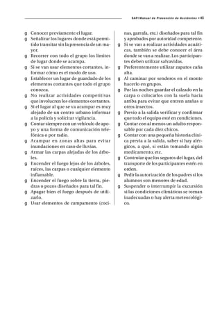 SAP/ Manual de Prevención de Accidentes •   45



g Conocer previamente el lugar.                   nas, garrafa, etc.) diseñados para tal fin
g Señalizar los lugares donde está permi-         y aprobados por autoridad competente.
  tido transitar sin la presencia de un ma-   g   Si se van a realizar actividades acuáti-
  yor.                                            cas, también se debe conocer el área
g Recorrer con todo el grupo los límites          donde se van a realizar. Los participan-
  de lugar donde se acampa.                       tes deben utilizar salvavidas.
g Si se van usar elementos cortantes, in-     g   Preferentemente utilizar zapatos caña
  formar cómo es el modo de uso.                  alta.
g Establecer un lugar de guardado de los      g   Al caminar por senderos en el monte
  elementos cortantes que todo el grupo           hacerlo en grupos.
  conozca.                                    g   Por las noches guardar el calzado en la
g No realizar actividades competitivas            carpa o colocarlos con la suela hacia
  que involucren los elementos cortantes.         arriba para evitar que entren arañas u
g Si el lugar al que se va acampar es muy         otros insectos.
  alejado de un centro urbano informar        g   Previo a la salida verificar y confirmar
  a la policía y solicitar vigilancia.            que todo el equipo esté en condiciones.
g Contar siempre con un vehículo de apo-      g   Contar con al menos un adulto respon-
  yo y una forma de comunicación tele-            sable por cada diez chicos.
  fónica o por radio.                         g   Contar con una pequeña historia clíni-
g Acampar en zonas altas para evitar              ca previa a la salida, saber si hay alér-
  inundaciones en caso de lluvias.                gicos, a qué, si están tomando algún
g Armar las carpas alejadas de los árbo-          medicamento, etc.
  les.                                        g   Controlar que los seguros del lugar, del
g Encender el fuego lejos de los árboles,         transporte de los participantes estén en
  raíces, las carpas o cualquier elemento         orden.
  inflamable.                                 g   Pedir la autorización de los padres si los
g Encender el fuego sobre la tierra, pie-         alumnos son menores de edad.
  dras o pozos diseñados para tal fin.        g   Suspender o interrumpir la excursión
g Apagar bien el fuego después de utili-          si las condiciones climáticas se tornan
  zarlo.                                          inadecuadas o hay alerta meteorológi-
g Usar elementos de campamento (coci-             co.
 
