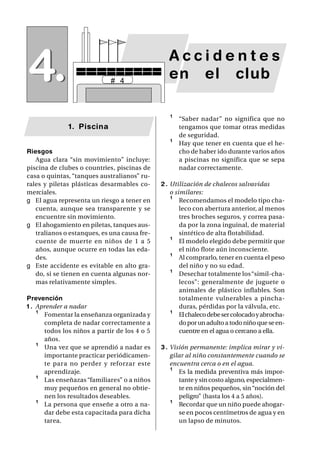 4.                           # 4
                                                 Accidentes
                                                 en el club

                                                 ¹   “Saber nadar” no significa que no
              1. Piscina                             tengamos que tomar otras medidas
                                                     de seguridad.
                                                 ¹   Hay que tener en cuenta que el he-
Riesgos                                              cho de haber ido durante varios años
   Agua clara “sin movimiento” incluye:              a piscinas no significa que se sepa
piscina de clubes o countries, piscinas de           nadar correctamente.
casa o quintas, “tanques australianos” ru-
rales y piletas plásticas desarmables co-     2 . Utilización de chalecos salvavidas
merciales.                                        o similares:
g El agua representa un riesgo a tener en         ¹ Recomendamos el modelo tipo cha-
   cuenta, aunque sea transparente y se               leco con abertura anterior, al menos
   encuentre sin movimiento.                          tres broches seguros, y correa pasa-
g El ahogamiento en piletas, tanques aus-             da por la zona inguinal, de material
   tralianos o estanques, es una causa fre-           sintético de alta flotabilidad.
   cuente de muerte en niños de 1 a 5             ¹ El modelo elegido debe permitir que
   años, aunque ocurre en todas las eda-              el niño flote aún inconsciente.
   des.                                           ¹ Al comprarlo, tener en cuenta el peso
g Este accidente es evitable en alto gra-             del niño y no su edad.
   do, si se tienen en cuenta algunas nor-        ¹ Desechar totalmente los “simil-cha-
   mas relativamente simples.                         lecos”: generalmente de juguete o
                                                      animales de plástico inflables. Son
Prevención                                            totalmente vulnerables a pincha-
1 . Aprender a nadar                                  duras, pérdidas por la válvula, etc.
    ¹ Fomentar la enseñanza organizada y          ¹ El chaleco debe ser colocado y abrocha-
      completa de nadar correctamente a               do por un adulto a todo niño que se en-
      todos los niños a partir de los 4 o 5           cuentre en el agua o cercano a ella.
      años.
    ¹ Una vez que se aprendió a nadar es      3 . Visión permanente: implica mirar y vi-
      importante practicar periódicamen-          gilar al niño constantemente cuando se
      te para no perder y reforzar este           encuentra cerca o en el agua.
      aprendizaje.                                ¹ Es la medida preventiva más impor-
    ¹ Las enseñazas “familiares” o a niños           tante y sin costo alguno, especialmen-
      muy pequeños en general no obtie-              te en niños pequeños, sin “noción del
      nen los resultados deseables.                  peligro” (hasta los 4 a 5 años).
    ¹ La persona que enseñe a otro a na-          ¹ Recordar que un niño puede ahogar-
      dar debe esta capacitada para dicha            se en pocos centímetros de agua y en
      tarea.                                         un lapso de minutos.
 