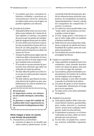 47 •   A c c i d e n t e s en el club                       SAP/M a n u a l d e P r e v e n c i ó n d e A c c i d e n t e s •   47



       ¹    Los padres que leen, consumen in-               cen desde el borde de la piscina, des-
            fusiones o bebidas, o practican en-             de los taburetes para natación com-
            tretenimientos diversos mientras                petitiva, de trampolines recreativos
            sus hijos están cerca o en el agua, no          (aproximadamente 1 metro) y desde
            pueden vigilarlos con eficacia.                 los trampolines de competición (3
                                                            metros y 5 metros).
4 . Cercado de la pileta                                g   En todos los casos puede haber una
    ¹ Toda pileta debe tener un cerco com-                  “mala caída” que produzca un fuer-
       pleto como mínimo de 1 metro de al-                  te golpe contra el agua.
       tura (óptimo 1,5 metros), con puerta             g   El otro riesgo grave y frecuente es
       de acceso que no pueda ser manipu-                   que el niño caiga sobre un nadador
       lada de ninguna forma por los niños.                 o bañista inadvertido.
    ¹ El cerco debe tener barrotes vertica-             g   Debe hacerse una evaluación cuida-
       les que no permitan el paso de la ca-                dosa a cargo de un adulto de la pro-
       beza de un niño pequeño. La sepa-                    fundidad de la pileta antes de cual-
       ración entre los barrotes no debe ser                quier lanzamiento.
       mayor de 10 cm.                                  g   Las bombas de succión deben tener
    ¹ Aunque la pileta posea algún tipo de                  protegidas las bocas.
       cobertura debe colocársele el cerco,
       ya que no sólo es lo más seguro sino          2 . Caídas en superficies mojadas
       que también más económico                         g Toda superficie mojada favorece los
    ¹ El cercado es un mecanismo de pro-                   resbalones, tanto estando descalzo
       tección muy eficiente que debe ser                  como con ojotas de goma, más aun
       utilizado en todas las piletas.                     si se corre en lugar de caminar.
    ¹ No deje sillas de jardín cerca del cer-            g Las escaleras, planos inclinados y es-
       co ya que los niños pueden treparse                 pecialmente los bordes de la pileta
       y pasar sobre él.                                   son los lugares más riesgosos.
    ¹ No deje objetos que llamen la aten-                g Jamás empujar a otro niño sentado
       ción dentro de la pileta ya que, pro-               o parado en el borde la de pileta.
       bablemente los chicos intenten en-                g Los pisos de goma u otros materia-
       trar para buscarlos.                                les especiales, disminuyen el riesgo
                                                           pero no lo suprimen.
       Recuerde que:                                     g No deje correr a los niños alrededor
       Es importante contar con elemen-                    de la pileta.
       tos de auxilio (botiquín, salvavidas,
       etc.).                                        3 . Soledad en la piscina
       La persona a cargo del cuidado de                 g Toda pileta pública debe tener per-
       la pileta debe tener capacitación en                 sonal idóneo (bañero, guardavidas)
       Resucitación Cardiopulmonar bási-                    para cuidar, prevenir y, eventual-
       ca.                                                  mente, actuar ante cualquier emer-
                                                            gencia, todos los días del año.
                                                         g Si abandona su puesto y es el único
Otros riesgos a tener en cuenta                             realizando esa tarea, debe ser reem-
y sus formas de prevención:                                 plazado por otra persona.
1 . Trampolines y zambullidas                            g Si está solo, no puede leer, conver-
    g Lanzarse al agua es un desafío que                    sar, acarrear sombrillas, reposeras,
       atrae a niños y adolescentes. Lo ha-                 etc.
 