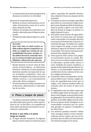 49   • A c c i d e n t e s en el club                    SAP/ Manual de Prevención de Accidentes •   49



¹     Ir aumentando de manera progresiva la          niños, separados de aquellos destina-
      distancia recorrida y la velocidad.            dos a deportes bruscos a al paseo de los
                                                     animales.
Durante la temporada deportiva                   g   Si la plaza no posee un lugar específico
¹ Realizar un buen calentamiento sin ol-             para niños es conveniente, elegir un lu-
  vidar estiramientos antes de la activi-            gar lo más alejado posible de donde pa-
  dad y después de ella.                             sean los perros y gatos, así como tam-
¹ Utilizar un calzado con suela bien acol-           bién de donde se juega a la pelota o a
  chada y adecuado para el deporte prac-             algún deporte brusco.
  ticado.                                        g   Si la plaza tiene fuentes de agua debe-
¹ Vestimenta adecuada al deporte y al cli-           mos tener en cuenta que casi siempre
  ma.                                                están conectadas a la energía eléctrica
                                                     ya sea para la iluminación o para la cir-
      Recordar:                                      culación del agua. No deben ser usadas
      Que todo niño en edad escolar no               como lugares de juego ni para nadar.
      debe realizar deporte competitivo, no          Además el agua de las fuentes suele no
      debe ser exigido por encima de sus             ser potable, otro motivo más para man-
      posibilidades bio-psico-sociales, to-          tenerse bien alejado de ellas.
      dos deben divertirse, teniendo siem-       g   Antes que los niños suban a los juegos,
      pre en cuenta el respeto por las posi-         es conveniente revisar su estado. Mu-
      bilidades y diferencias de cada uno.           chas veces no reciben el mantenimien-
                                                     to adecuado y puede haber clavos, o
¹     Recién durante el tercer ciclo de Edu-         estar oxidadas las partes metálicas, o
      cación General Básica –ex Educación            quedar al descubierto bordes filosos. In-
      Primaria– (desde los 12 años aproxima-         clusive, es recomendable chequear las
      damente) pueden incorporarse los ap-           condiciones de las cadenas de las cua-
      tos al deporte competitivo. Para este          les cuelgan las hamacas.
      tipo de actividades necesitan un control   g   Cuando los niños son pequeños, las ha-
      médico estricto, y un entrenamiento            macas deben tener correas o algún sis-
      adecuado, físico y psíquico.                   tema de seguridad para evitar que se
¹     El entrenamiento no debe interferir con        caigan. Este sistema también debe ser
      el descanso, alimentación o vida fami-         revisado antes de sentar al niño en la
      liar de un niño.                               misma.
                                                 g   Es importante que los niños sepan que
                                                     no deben jugar entre las hamacas, cale-
     4. Plaza y juegos de plaza                      sitas u otros juegos ya que pueden resul-
                                                     tar golpeados. En el caso de los niños pe-
   Las plazas y parques públicos son luga-           queños, se los debe vigilar muy de cerca.
res adecuados para que los niños aprove-         g   En las escaleras de los toboganes es re-
chen el sol, el aire libre y la compañía de          comendable controlar que los niños
otros niños, elementos necesarios a su cre-          más grandes no apuren o atropellen a
cimiento y desarrollo.                               los más chicos.
                                                 g   Los areneros pueden contener vidrios
Al llevar a sus niños a la plaza                     rotos, jeringas usadas o estar contami-
tenga en cuenta:                                     nada por perros y gatos, por eso es im-
g El lugar adonde instalarse. En algunas             portante que los niños no estén descal-
   plazas existen espacios exclusivos para           zos mientras juegan en la arena.
 