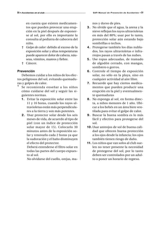 51   • A c c i d e n t e s en el club                 SAP/ Manual de Prevención de Accidentes •   51



         en cuenta que existen medicamen-               nos y dorso de pies.
         tos que pueden provocar una erup-        3 . No olvide que el agua, la arena y la
         ción en la piel después de exponer-            nieve reflejan los rayos ultravioletas
         se al sol, por ello es importante la           en más del 80%; usar por lo tanto,
         consulta al pediatra de cabecera del           protección solar aún estando bajo
         niño.                                          sombrillas o techos.
       † Golpe de calor: debido al exceso de la   4 . Protegerse también los días nubla-
         exposición solar y altas temperaturas          dos, los rayos ultravioletas e infra-
         puede aparecer dolor de cabeza, náu-           rrojos pasan a través de las nubes.
         seas, vómitos, mareos y fiebre.          5 . Use ropas adecuadas, de tramado
       † Cáncer.                                        de algodón cerrado, con mangas,
                                                        sombrero o gorros.
Prevención                                        6 . Controle el tiempo de exposición
   Debemos cuidar a los niños de los efec-              solar, no sólo en la playa, sino en
tos peligrosos del sol, evitando quemadu-               cualquier actividad al aire libre.
ras y golpes de calor.                            7. Recuerde que hay ciertos medica-
¹ Se recomienda enseñar a los niños                     mentos que pueden producir una
   cómo cuidarse del sol y seguir las si-               erupción en la piel y eventualmen-
   guientes normas.                                     te quemaduras
   1 . Evitar la exposición solar entre las       8 . No exponga al sol, en forma direc-
       11 y 16 horas, cuando los rayos ul-              ta, a niños menores de 1 año. Ubi-
       travioletas están más perpendicula-              car a los bebés en un área bien ven-
       res a la tierra y son más potentes.              tilada para evitar el golpe de calor.
   2 . Usar protector solar desde los seis        9 . Buscar la buena sombra es lo más
       meses de vida, de acuerdo al tipo de             fácil y efectivo para protegerse del
       piel (con un índice de protección                sol.
       solar mayor de 15). Colocarlo 30           1 0 . Usar anteojos de sol de buena cali-
       minutos antes de la exposición so-               dad que ofrecen buena protección
       lar y renovarlo cada 2 horas ya que              a los ojos desde la infancia; los ojos
       la sudoración y el baño disminuyen               también tienen riesgo de daño.
       el efecto del protector.                   1 1 . Los niños que van solos al club sue-
       Deberá extenderse el filtro solar en             len no tener presente la necesidad
       todas las partes del cuerpo expues-              de protegerse del sol, por lo tanto
       to al sol.                                       deben ser controlados por un adul-
       No olvidarse del cuello, orejas, ma-             to o poner un horario de regreso.
 