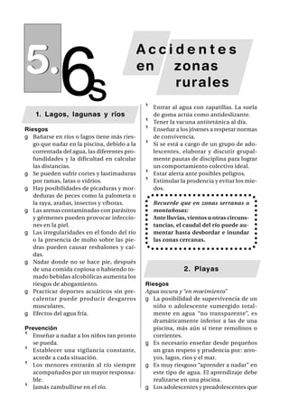 5.
             6s
                                              Accidentes
                                              en zonas
                                                  rurales
                                              ¹   Entrar al agua con zapatillas. La suela
    1. Lagos, lagunas y ríos                      de goma actúa como antideslizante.
                                              ¹   Tener la vacuna antitetánica al día.
Riesgos                                       ¹   Enseñar a los jóvenes a respetar normas
g Bañarse en ríos o lagos tiene más ries-         de convivencia.
   go que nadar en la piscina, debido a la    ¹   Si se está a cargo de un grupo de ado-
   correntada del agua, las diferentes pro-       lescentes, elaborar y discutir grupal-
   fundidades y la dificultad en calcular         mente pautas de disciplina para lograr
   las distancias.                                un comportamiento colectivo ideal.
g Se pueden sufrir cortes y lastimaduras      ¹   Estar alerta ante posibles peligros.
   por ramas, latas o vidrios.                ¹   Estimular la prudencia y evitar los mie-
g Hay posibilidades de picaduras y mor-           dos.
   deduras de peces como la palometa o
   la raya, arañas, insectos y víboras.           Recuerde que en zonas serranas o
g Las arenas contaminadas con parásitos           montañosas:
   y gérmenes pueden provocar infeccio-           Ante lluvias, vientos u otras circuns-
   nes en la piel.                                tancias, el caudal del río puede au-
g Las irregularidades en el fondo del río         mentar hasta desbordar e inundar
   o la presencia de moho sobre las pie-          las zonas cercanas.
   dras pueden causar resbalones y caí-
   das.
g Nadar donde no se hace pie, después
   de una comida copiosa o habiendo to-                       2. Playas
   mado bebidas alcohólicas aumenta los
   riesgos de ahogamiento.                    Riesgos
g Practicar deportes acuáticos sin pre-       Agua oscura y “en movimiento”
   calentar puede producir desgarros          g La posibilidad de supervivencia de un
   musculares.                                   niño o adolescente sumergido total-
g Efectos del agua fría.                         mente en agua “no transparente”, es
                                                 dramáticamente inferior a las de una
Prevención                                       piscina, más aún si tiene remolinos o
¹ Enseñar a nadar a los niños tan pronto         corrientes.
  se pueda.                                   g Es necesario enseñar desde pequeños
¹ Establecer una vigilancia constante,           un gran respeto y prudencia por: arro-
  acorde a cada situación.                       yos, lagos, ríos y el mar.
¹ Los menores entrarán al río siempre         g Es muy riesgoso “aprender a nadar” en
  acompañados por un mayor responsa-             este tipo de agua. El aprendizaje debe
  ble.                                           realizarse en una piscina.
¹ Jamás zambullirse en el río.                g Los adolescentes y preadolescentes que
 