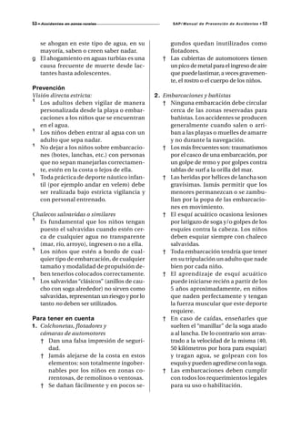 53 • A c c i d e n t e s   en zonas rurales           SAP/ Manual de Prevención de Accidentes •   53



  se ahogan en este tipo de agua, en su             gundos quedan inutilizados como
  mayoría, saben o creen saber nadar.               flotadores.
g El ahogamiento en aguas turbias es una          † Las cubiertas de automotores tienen
  causa frecuente de muerte desde lac-              un pico de metal para el ingreso de aire
  tantes hasta adolescentes.                        que puede lastimar, a veces gravemen-
                                                    te, el rostro o el cuerpo de los niños.
Prevención
Visión directa estricta:                       2 . Embarcaciones y bañistas
¹ Los adultos deben vigilar de manera              † Ninguna embarcación debe circular
   personalizada desde la playa o embar-             cerca de las zonas reservadas para
   caciones a los niños que se encuentran            bañistas. Los accidentes se producen
   en el agua.                                       generalmente cuando salen o arri-
¹ Los niños deben entrar al agua con un              ban a las playas o muelles de amarre
   adulto que sepa nadar.                            y no durante la navegación.
¹ No dejar a los niños sobre embarcacio-           † Los más frecuentes son: traumatismos
   nes (botes, lanchas, etc.) con personas           por el casco de una embarcación, por
   que no sepan manejarlas correctamen-              un golpe de remo y por golpes contra
   te, estén en la costa o lejos de ella.            tablas de surf a la orilla del mar.
¹ Toda práctica de deporte náutico infan-          † Las heridas por hélices de lancha son
   til (por ejemplo andar en velero) debe            gravísimas. Jamás permitir que los
   ser realizada bajo estricta vigilancia y          menores permanezcan o se zambu-
   con personal entrenado.                           llan por la popa de las embarcacio-
                                                     nes en movimiento.
Chalecos salvavidas o similares                    † El esquí acuático ocasiona lesiones
¹ Es fundamental que los niños tengan                por latigazo de soga y/o golpes de los
  puesto el salvavidas cuando estén cer-             esquíes contra la cabeza. Los niños
  ca de cualquier agua no transparente               deben esquiar siempre con chaleco
  (mar, río, arroyo), ingresen o no a ella.          salvavidas.
¹ Los niños que estén a bordo de cual-             † Toda embarcación tendría que tener
  quier tipo de embarcación, de cualquier            en su tripulación un adulto que nade
  tamaño y modalidad de propulsión de-               bien por cada niño.
  ben tenerlos colocados correctamente.            † El aprendizaje de esquí acuático
¹ Los salvavidas “clásicos” (anillos de cau-         puede iniciarse recién a partir de los
  cho con soga alrededor) no sirven como             5 años aproximadamente, en niños
  salvavidas, representan un riesgo y por lo         que naden perfectamente y tengan
  tanto no deben ser utilizados.                     la fuerza muscular que este deporte
                                                     requiere.
Para tener en cuenta                               † En caso de caídas, enseñarles que
1 . Colchonetas, flotadores y                        suelten el “manillar” de la soga atado
    cámaras de automotores                           a al lancha. De lo contrario son arras-
    † Dan una falsa impresión de seguri-             trado a la velocidad de la misma (40,
       dad.                                          50 kilómetros por hora para esquiar)
    † Jamás alejarse de la costa en estos            y tragan agua, se golpean con los
       elementos: son totalmente ingober-            esquís y pueden agredirse con la soga.
       nables por los niños en zonas co-           † Las embarcaciones deben cumplir
       rrentosas, de remolinos o ventosas.           con todos los requerimientos legales
    † Se dañan fácilmente y en pocos se-             para su uso o habilitación.
 