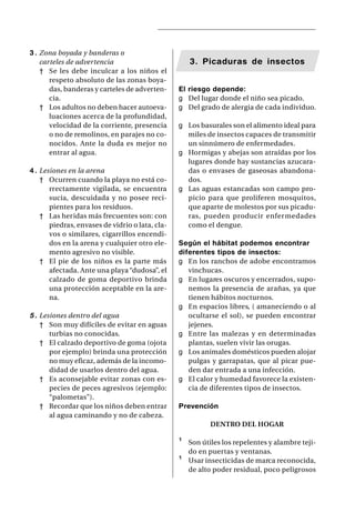 3 . Zona boyada y banderas o
    carteles de advertencia                          3. Picaduras de insectos
    † Se les debe inculcar a los niños el
       respeto absoluto de las zonas boya-
       das, banderas y carteles de adverten-     El riesgo depende:
       cia.                                      g Del lugar donde el niño sea picado.
    † Los adultos no deben hacer autoeva-        g Del grado de alergia de cada individuo.
       luaciones acerca de la profundidad,
       velocidad de la corriente, presencia      g Los basurales son el alimento ideal para
       o no de remolinos, en parajes no co-        miles de insectos capaces de transmitir
       nocidos. Ante la duda es mejor no           un sinnúmero de enfermedades.
       entrar al agua.                           g Hormigas y abejas son atraídas por los
                                                   lugares donde hay sustancias azucara-
4 . Lesiones en la arena                           das o envases de gaseosas abandona-
    † Ocurren cuando la playa no está co-          dos.
       rrectamente vigilada, se encuentra        g Las aguas estancadas son campo pro-
       sucia, descuidada y no posee reci-          picio para que proliferen mosquitos,
       pientes para los residuos.                  que aparte de molestos por sus picadu-
    † Las heridas más frecuentes son: con          ras, pueden producir enfer medades
       piedras, envases de vidrio o lata, cla-     como el dengue.
       vos o similares, cigarrillos encendi-
       dos en la arena y cualquier otro ele-     Según el hábitat podemos encontrar
       mento agresivo no visible.                diferentes tipos de insectos:
    † El pie de los niños es la parte más        g En los ranchos de adobe encontramos
       afectada. Ante una playa “dudosa”, el        vinchucas.
       calzado de goma deportivo brinda          g En lugares oscuros y encerrados, supo-
       una protección aceptable en la are-          nemos la presencia de arañas, ya que
       na.                                          tienen hábitos nocturnos.
                                                 g En espacios libres, ( amaneciendo o al
5 . Lesiones dentro del agua                        ocultarse el sol), se pueden encontrar
    † Son muy difíciles de evitar en aguas          jejenes.
       turbias no conocidas.                     g Entre las malezas y en determinadas
    † El calzado deportivo de goma (ojota           plantas, suelen vivir las orugas.
       por ejemplo) brinda una protección        g Los animales domésticos pueden alojar
       no muy eficaz, además de la incomo-          pulgas y garrapatas, que al picar pue-
       didad de usarlos dentro del agua.            den dar entrada a una infección.
    † Es aconsejable evitar zonas con es-        g El calor y humedad favorece la existen-
       pecies de peces agresivos (ejemplo:          cia de diferentes tipos de insectos.
       “palometas”).
    † Recordar que los niños deben entrar        Prevención
       al agua caminando y no de cabeza.
                                                            DENTRO DEL HOGAR

                                                 ¹   Son útiles los repelentes y alambre teji-
                                                     do en puertas y ventanas.
                                                 ¹   Usar insecticidas de marca reconocida,
                                                     de alto poder residual, poco peligrosos
 