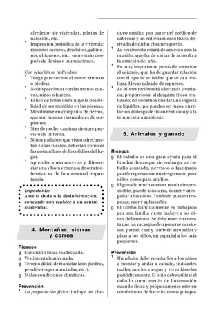 alrededor de viviendas, piletas de          queo médico por parte del médico de
       natación, etc.                              cabecera y un entrenamiento físico, de-
   ¹   Inspección periódica de la vivienda:        rivado de dicho chequeo previo.
       rincones oscuros, depósitos, galline-   ¹   La vestimenta estará de acuerdo con la
       ros, chiqueros, etc., sobre todo des-       ocasión, que ha de variar de acuerdo a
       pués de lluvias o inundaciones.             la estación del año.
                                               ¹   Es muy importante prestarle atención
   Con relación al individuo:                      al calzado, que ha de guardar relación
   ¹ Tenga precaución al mover troncos             con el tipo de actividad que se va a rea-
     o piedras                                     lizar. Llevar calzado de repuesto.
   ¹ No inspeccionar con las manos cue-        ¹   La alimentación será adecuada y varia-
     vas, nidos o huecos.                          da, proporcional al desgaste físico rea-
   ¹ El uso de botas disminuye la posibi-          lizado; no debemos olvidar una ingesta
     lidad de ser mordido en las piernas.          de líquidos, que pueden ser jugos, en re-
   ¹ Movilizarse en compañía de perros,            lación al desgaste físico realizado y a la
     que son buenos rastreadores de ser-           temperatura ambiente.
     pientes.
   ¹ Si es de noche, caminar siempre pro-
     visto de linterna.                               5. Animales y ganado
   ¹ Niños y adultos que viven o frecuen-
     tan zonas rurales, deberían conocer
     las costumbres de los ofidios del lu-     Riesgos
     gar.                                      g El caballo es una gran ayuda para el
   ¹ Aprender a reconocerlas y diferen-           hombre de campo; sin embargo, un ca-
     ciar una víbora venenosa de otra ino-        ballo asustado, nervioso o lastimado
     fensiva, es de fundamental impor-            puede representar un riesgo tanto para
     tancia.                                      niños como para adultos.
                                               g El ganado muchas veces resulta impre-
   Importante:                                    visible, puede asustarse, correr y atro-
   Ante la duda o la desinformación,              pellar a los niños. También pueden tro-
   concurrir con rapidez a un centro              pezar, caer y aplastarlos.
   asistencial.                                g El tambo habitualmente es trabajado
                                                  por una familia y esto incluye a los ni-
                                                  ños de la misma. Se debe tener en cuen-
                                                  ta que las vacas pueden ponerse nervio-
       4. Montañas, sierras                       sas, patear, caer y también atropellar y
            y cerros                              pisar a los niños, en especial a los más
                                                  pequeños.
Riesgos
g Condición física inadecuada.                 Prevención
g Vestimenta inadecuada.                       ¹ Un adulto debe enseñarles a los niños
g Terreno difícil de transitar (con piedras,     a montar y andar a caballo, indicarles
   pendientes pronunciadas, etc.).               cuáles son los riesgos y recordárselos
g Malas condiciones climáticas.                  periódicamente. El niño debe utilizar el
                                                 caballo como medio de locomoción
Prevención                                       cuando física y psíquicamente este en
¹ La preparación física: incluye un che-         condiciones de hacerlo; como guía po-
 