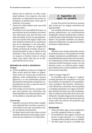 57   • A c c i d e n t e s en zonas rurales              SAP/ Manual de Prevención de Accidentes •   57



      demos dar la edad de 12 años como
      edad mínima. Con respecto a los más                    6. Ingestión de
      pequeños, es importante que nunca se                  agua no potable
      acerquen al animal para evitar que lo
      molesten y los patee.                          Es muy frecuente encontrar en nuestro
¹     Nunca los niños deben estar cerca del       país zonas que no tengan suministro de
      ganado suelto.                              agua potable.
¹     El tambo es un tema difícil de tratar, ya      Los establecimientos de campo, las pe-
      que muchas veces los padres no tienen       queñas poblaciones, los asentamientos
      otra alternativa mas que llevarlos con      marginales, barrios residenciales, clubes y
      ellos al trabajo. Es por eso que plantea-   countries que están ubicados en áreas ale-
      mos una opción más segura: dejar a los      dañas a las grandes ciudades son abaste-
      más chiquitos dentro de un corral para      cidos por lo general, con agua preveniente
      que no se expongan y a los más gran-        de fuentes subterráneas.
      des enseñarles sobre los riesgos del
      tambo y la forma de evitarlos, hacer es-    Riesgo
      pecial hincapié en que se alejen de los         Muchas veces el agua obtenida a través
      animales a mas de cuatro metros, que        de perforaciones es consumida sin recibir
      no toquen ni huelan nada ni coman           ningún tratamiento potabilizador, y cabe
      nada y por sobre todo que no se ubi-        la posibilidad de que muchas de esas fuen-
      quen detrás de las vacas.                   tes subterráneas estén contaminadas con
                                                  materias fecales humanas ya que, en esas
Animales de corral y domésticos                   mismas zonas, se utilizan pozos negros
Riesgos                                           para eliminar las excretas debido a la falta
g Si bien el gallinero suele ser un lugar de      de servicios cloacales.
   libre acceso para los niños, es impor-
   tante tener en cuenta que cuando las           ¿Qué es el agua “segura”?
   gallinas están empollando se ponen                 Se considera que el agua es “segura”
   agresivas y si son molestadas pueden           cuando proviene de una planta en la que
   picotearlos y lesionarlos seriamente, es-      ha recibido el tratamiento de potabiliza-
   pecialmente los ojos, ya que les atrae el      ción completo: floculación, sedimenta-
   brillo de los mismos.                          ción, filtración y cloración. En los pueblos
g Otro riesgo son los perros, ya que aun-         y ciudades pequeñas con “agua corriente”
   que sean mansos sus reacciones son             pero donde no existe este tipo de plantas,
   impredecibles y los niños pueden resul-        sólo se realiza la cloración antes de su dis-
   tar mordidos o atacados por éstos.             tribución. Cuando el agua está contamina-
                                                  da, el cloro destruye las bacterias pero no
Prevención                                        actúa sobre los quistes de parásitos que
¹ Impedir el acceso de los niños al galli-        podría contener.
   nero dejando bien cerrada su puerta y
   colocando cercos que no puedan esca-           Prevención
   lar (ver piletas de natación).                 ¹ Antes de beber agua o lavar alimentos
¹ No dejar nunca solos a los niños con los          con ella, pregunte sobre su origen.
   animales domésticos del campo ni per-          ¹ El tratamiento más seguro consiste en
   mitir que los molesten (ver Mascotas).           hervir el agua durante 1 a 3 minutos
                                                    cuando existan dudas sobre su calidad.
                                                  ¹ No beba agua de pozo o extraída con
 