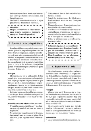 bombas manuales o eléctricas monta-         ¹   No conservar dentro de la heladera sus-
     das sobre perforaciones caseras, sin            tancias tóxicas.
     hervido previo.                             ¹   Seguir las instrucciones del fabricante,
¹    Actúe de la misma manera con el agua            lea los rótulos antes de usar cualquier
     proveniente de aljibes o cisternas.             producto.
                                                 ¹   No guardar restos de productos quími-
     Recuerde:                                       cos con los rótulos dañados.
     El agua corriente no es sinónimo de         ¹   No utilizar en forma indiscriminada in-
     agua segura, siempre es necesario               secticidas en el ambiente en que per-
     averiguar de dónde proviene.                    manece el niño, extremar los cuidados
                                                     en el caso que sea un lactante.
                                                 ¹   Evitar la utilización de aerosoles en lu-
                                                     gares cerrados.
    7. Contacto con plaguicidas
                                                     Estas son algunas de las medidas re-
    Los plaguicidas o agroquímicos son sus-          comendadas para disminuir los rie-
tancias químicas preparadas para el control          gos de accidentes, recuerde que la
de las diversas plagas que atacan a los culti-       mayoría de estas normas son posi-
vos agrícolas, a los animales domésticos o al        bles de realizar con un adecuado
hombre. Se los puede clasificar desde el pun-        control y educación de su hijo.
to de vista de su utilización como: Insectici-
das (para el control de insectos), Herbicidas
(para el control de malezas), Fungicidas
(para el control de hongos) y Acaricidas (para           8. Exposición al frío
el control de ácaros).
                                                    Muchas lesiones provocadas por la ex-
Riesgos                                          posición al frío son debido a la impruden-
    El incremento en la utilización de los       cia de la población frente a los fenómenos
plaguicidas o agroquímicos en la agricul-        climáticos, por ejemplo la práctica de dis-
tura trajo aparejado un problema al que          tintos deportes en épocas de nevadas in-
durante muchos tiempo se le restó impor-         tensas, o por una inadecuada evaluación
tancia como fueron los accidentes causa-         de los cambios de temperatura.
dos por intoxicaciones como consecuen-
cia principalmente de su mal uso.                Riesgos
    Es importante que la población conoz-            Hipotermia: es el descenso de la tem-
ca los riesgos de toxicidad de estos produc-     peratura del cuerpo humano por debajo de
tos, sobre todo cuando se les da un uso do-      35° C, y que se presenta cuando hay una
méstico.                                         exposición (atmosférica o por inmersión)
                                                 a frío intenso durante un tiempo determi-
Prevención de la intoxicación infantil           nado en cada caso.
¹ Ubicar las sustancias tóxicas y medica-            Congelamiento: la forma más común
  mentos lejos del alcance de los niños y        son los “sabañones”. Las zonas más ex-
  bajo llave.                                    puestas al congelamiento son los dedos de
¹ No almacenar plaguicidas en la vivienda.       manos y de los pies, orejas y nariz.
¹ Conservarlos en su envase original, bien
  cerrados, y en lugares secos y ventila-        Prevención
  dos.                                           ¹ Ante fenómenos climáticos como neva-
 