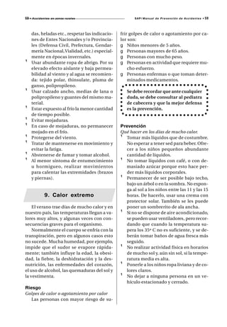 59 • A c c i d e n t e s   en zonas rurales               SAP/ Manual de Prevención de Accidentes •   59



      das, heladas etc., respetar las indicacio-   frir golpes de calor o agotamiento por ca-
      nes de Entes Nacionales y/o Provincia-       lor son:
      les (Defensa Civil, Prefectura, Gendar-      g Niños menores de 5 años.
      mería Nacional, Vialidad, etc.) especial-    g Personas mayores de 65 años.
      mente en épocas invernales.                  g Personas con mucho peso.
¹     Usar abundante ropa de abrigo. Por su        g Personas en actividad que requiere mu-
      elevado efecto aislante y baja permea-           cho esfuerzo.
      bilidad al viento y al agua se recomien-     g Personas enfermas o que toman deter-
      da: tejido polar, thinsulate, pluma de           minados medicamentos.
      ganso, polipropileno.
¹     Usar calzado ancho, medias de lana o            Se debe recordar que ante cualquier
      polipropileno y guantes del mismo ma-           duda, se debe consultar al pediatra
      terial.                                         de cabecera y que la mejor defensa
¹     Estar expuesto al frío la menor cantidad        es la prevención.
      de tiempo posible.
¹     Evitar mojaduras.
¹     En caso de mojaduras, no permanecer          Prevención
      mojado en el frío.                           Qué hacer en los días de mucho calor.
¹     Protegerse del viento.                       ¹ Tomar más líquidos que de costumbre.
¹     Tratar de mantenerse en movimiento y           No esperar a tener sed para beber. Ofre-
      evitar la fatiga.                              cer a los niños pequeños abundante
¹     Abstenerse de fumar y tomar alcohol.           cantidad de líquidos.
¹     Al menor síntoma de entumecimiento           ¹ No tomar líquidos con café, o con de-
      u hormigueo, realizar movimientos              masiado azúcar porque esto hace per-
      para calentar las extremidades (brazos         der más líquidos corporales.
      y piernas).                                  ¹ Permanecer de ser posible bajo techo,
                                                     bajo un árbol o en la sombra. No expon-
                                                     ga al sol a los niños entre las 11 y las 15
                   9. Calor extremo                  horas. De hacerlo, usar una crema con
                                                     protector solar. También se les puede
    El verano trae días de mucho calor y en          poner un sombrerito de ala ancha.
nuestro país, las temperaturas llegan a va-        ¹ Si no se dispone de aire acondicionado,
lores muy altos, y algunas veces con con-            se pueden usar ventiladores, pero recor-
secuencias graves para el organismo.                 dando que cuando la temperatura su-
    Normalmente el cuerpo se enfría con la           pera los 35º C no es suficiente, y se de-
transpiración, pero en algunos casos esto            berán tomar baños de agua fresca más
no sucede. Mucha humedad, por ejemplo,               seguido.
impide que el sudor se evapore rápida-             ¹ No realizar actividad física en horarios
mente; también influye la edad, la obesi-            de mucho sol y, aún sin sol, si la tempe-
dad, la fiebre, la deshidratación y la des-          ratura media es alta.
nutrición, las enfermedades del corazón,           ¹ Ponerle a los niños ropa liviana y de co-
el uso de alcohol, las quemaduras del sol y          lores claros.
la vestimenta.                                     ¹ No dejar a ninguna persona en un ve-
                                                     hículo estacionado y cerrado.
Riesgo
Golpes de calor o agotamiento por calor
   Las personas con mayor riesgo de su-
 