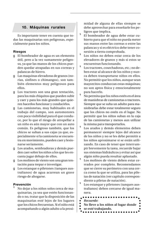 midad de alguna de ellas siempre se
      10. Máquinas rurales                          debe aprovechar para enseñarle los pe-
                                                    ligros que implica.
   Es importante tener en cuenta que to-        ¹   El bombeador de agua debe estar cu-
das las maquinarias son peligrosas, espe-           bierto para que el niño no pueda meter
cialmente para los niños.                           sus manos entre las correas o entre las
                                                    palancas y si es eléctrico debe tener co-
Riesgos                                             nexión a tierra comprobada.
g El bombeador de agua es un elemento           ¹   Los niños no deben estar cerca de los
   útil, pero a la vez sumamente peligro-           elevadores de granos y más si estos se
   so, ya que las manos de los chicos pue-          encuentran funcionando.
   den quedar atrapadas en sus correas y        ¹   Los tractores, cosechadoras, etc.; no de-
   palancas de hierro.                              ben estar al alcance de los niños y nun-
g Las maquinas elevadoras de granos (no-            ca deben transportarse niños en ellos.
   rias, sinfines o chimangos), son tam-            No permitir que los niños, aunque sean
   bién elementos muy peligrosos para               mayorcitos conduzcan estas máquinas;
   ellos.                                           no son aptos física y emocionalmente
g Los tractores son una gran tentación,             para hacerlo.
   para los más chiquitos que pueden subir      ¹   No permita que los niños estén en el área
   y caer y para los más grandes que quie-          de maniobras de camionetas o tractores.
   ren hacerlos funcionar y conducirlos.            Siempre que se suba un adulto para ma-
g Las camionetas, muy habituales en el              niobrarlas debe estar totalmente seguro
   trabajo del campo, son automotores               que los chicos no estén en el lugar. No
   con poca visibilidad para el que condu-          permitir que los niños suban en la caja
   ce, por lo que el riesgo de atropellar a         de las camionetas y menos aun utilizar
   un niño es aún mayor que con un auto             la misma para transportarlos.
   común. Es peligroso también, que los         ¹   Los arados y demás elementos deben
   chicos se suban a sus cajas ya que, es-          permanecer siempre lejos del alcance
   pecialmente si la camioneta se encuen-           de los niños y no se les debe permitir a
   tra en movimiento, pueden caer y lesio-          los niños aproximarse si se están utili-
   narse seriamente.                                zando. En caso de tener que interrum-
g Los arados, sembradoras y demás pue-              pir brevemente la tarea, recuerde bajar
   den caer sobre los niños a los que les en-       sus sistemas hidráulicos y evitar así que
   canta jugar debajo de ellos.                     algún niño pueda resultar aplastado.
g Los molinos de viento son una gran ten-       ¹   Los molinos de viento deben estar ce-
   tación para trepar e investigar.                 rrados por completo. Recomendamos
g Los estanque o piletones (tanques aus-            que se cierre su perímetro con una cer-
   tralianos) de agua acarrean un grave             ca como la que se utiliza, para las pile-
   riesgo de ahogarse.                              tas de natación (ver capítulo correspon-
                                                    diente a piletas de natación).
Prevención                                      ¹   Los estanque y piletones (tanques aus-
¹ No dejar a los niños solos cerca de ma-           tralianos) deben cercarse de igual ma-
  quinarias, ya sea que estén funcionan-            nera.
  do o no, tratar que la disposición de las
  maquinarias esté lejos de los lugares             Recuerde:
  que los chicos frecuentan. Si el niño está        No lleve a los niños al lugar donde
  acompañando a algún adulto a la proxi-            se esté trabajando.
 