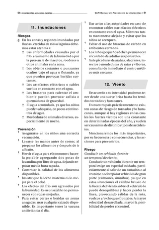 61 • A c c i d e n t e s   en zonas rurales            SAP/ Manual de Prevención de Accidentes •   61



                                               ¹   Dar aviso a las autoridades en caso de
                   11. Inundaciones                encontrar cables o artefactos eléctricos
                                                   en contacto con el agua. Mientras tan-
Riesgos                                            to mantenerse alejado y evitar que los
g En las zonas y regiones inundadas por            niños se acerquen.
   lluvias, crecidas de ríos o lagunas debe-   ¹   Evitar el uso de braseros de carbón en
   mos estar atentos a:                            ambientes cerrados.
   † Las enfermedades causadas por el          ¹   Los niños pequeños deben permanecer
      frío, el aumento de la humedad o por         al cuidado de adultos responsables.
      la presencia de insectos, roedores u     ¹   Ante picaduras de arañas, alacranes, in-
      otros animales en la zona.                   sectos o mordeduras de ratas y víboras,
   † Los objetos cortantes o punzantes             consultar de inmediato al centro médi-
      ocultos bajo el agua o flotando, ya          co más cercano.
      que pueden provocar heridas cor-
      tantes.
   † Los artefactos eléctricos o cables                        12. Viento
      sueltos en contacto con el agua.
   † Los braseros para calentar el am-            De acuerdo a su intensidad podemos te-
      biente pueden provocar asfixia o         ner desde una suave brisa hasta los temi-
      quemaduras de gravedad.                  dos tornados y huracanes.
   † El agua acumulada, ya que los niños          En nuestro país prácticamente no exis-
      pueden ahogarse, en pocos centíme-       ten zonas de riesgo de tornados y/o hura-
      tros de agua.                            canes, aunque sí hay regiones en las cua-
   † Mordedura de animales diversos, es-       les los fuertes vientos son una constante
      pecialmente de noche.                    en determinadas épocas del año, y suelen
                                               ser causantes de distintos tipos de acciden-
Prevención                                     tes.
¹ Asegurarse en los niños una correcta            Mencionaremos los más importantes,
  vacunación.                                  por su frecuencia o consecuencias, y las ac-
¹ Lavarse las manos antes de comer, al         ciones para prevenirlos.
  preparar los alimentos y después de ir
  al baño.                                     Riesgo
¹ Hervir el agua para el consumo o hacer-      Conducir un vehículo durante
  la potable agr egando dos gotas de           un temporal de viento:
  lavandina por litro de agua, dejando re-        Conducir un vehículo durante un tem-
  posar media hora tapada.                        poral exige un especial cuidado, parti-
¹ Controlar la calidad de los alimentos           cularmente al salir de un cañadón o al
  disponibles.                                    cruzarse o sobrepasar vehículos de gran
¹ Insistir que la leche materna es lo me-         porte (camiones, ómnibus), ya que en
  jor para el bebé.                               estas situaciones el cambio brusco de
¹ Los efectos del frío son agravados por          la fuerza del viento sobre el vehículo lo
  la humedad. Es aconsejable no perma-            puede desequilibrar y hacer perder la
  necer con ropas mojadas.                        línea, provocando salidas de la ruta,
¹ Para evitar cortes o heridas en zonas           vuelcos y/o choques frontales. A mayor
  anegadas, usar cualquier calzado dispo-         velocidad desarrollada, mayor la posi-
  nible. Es importante tener la vacuna            bilidad de perder el control.
  antitetánica al día.
 