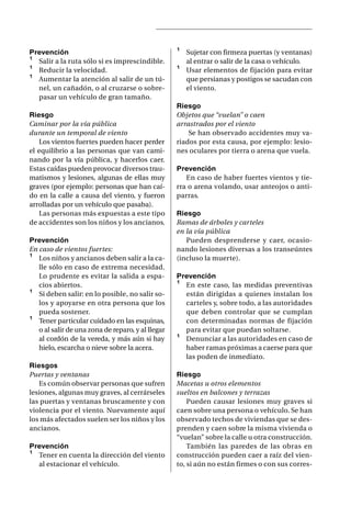 Prevención                                         ¹   Sujetar con firmeza puertas (y ventanas)
¹ Salir a la ruta sólo si es imprescindible.           al entrar o salir de la casa o vehículo.
¹ Reducir la velocidad.                            ¹   Usar elementos de fijación para evitar
¹ Aumentar la atención al salir de un tú-              que persianas y postigos se sacudan con
  nel, un cañadón, o al cruzarse o sobre-              el viento.
  pasar un vehículo de gran tamaño.
                                                   Riesgo
Riesgo                                             Objetos que “vuelan” o caen
Caminar por la vía pública                         arrastrados por el viento
durante un temporal de viento                          Se han observado accidentes muy va-
   Los vientos fuertes pueden hacer perder         riados por esta causa, por ejemplo: lesio-
el equilibrio a las personas que van cami-         nes oculares por tierra o arena que vuela.
nando por la vía pública, y hacerlos caer.
Estas caídas pueden provocar diversos trau-        Prevención
matismos y lesiones, algunas de ellas muy             En caso de haber fuertes vientos y tie-
graves (por ejemplo: personas que han caí-         rra o arena volando, usar anteojos o anti-
do en la calle a causa del viento, y fueron        parras.
arrolladas por un vehículo que pasaba).
   Las personas más expuestas a este tipo          Riesgo
de accidentes son los niños y los ancianos.        Ramas de árboles y carteles
                                                   en la vía pública
Prevención                                            Pueden desprenderse y caer, ocasio-
En caso de vientos fuertes:                        nando lesiones diversas a los transeúntes
¹ Los niños y ancianos deben salir a la ca-        (incluso la muerte).
   lle sólo en caso de extrema necesidad.
   Lo prudente es evitar la salida a espa-         Prevención
   cios abiertos.                                  ¹ En este caso, las medidas preventivas
¹ Si deben salir: en lo posible, no salir so-        están dirigidas a quienes instalan los
   los y apoyarse en otra persona que los            carteles y, sobre todo, a las autoridades
   pueda sostener.                                   que deben controlar que se cumplan
¹ Tener particular cuidado en las esquinas,          con determinadas normas de fijación
   o al salir de una zona de reparo, y al llegar     para evitar que puedan soltarse.
   al cordón de la vereda, y más aún si hay        ¹ Denunciar a las autoridades en caso de
   hielo, escarcha o nieve sobre la acera.           haber ramas próximas a caerse para que
                                                     las poden de inmediato.
Riesgos
Puertas y ventanas                                 Riesgo
   Es común observar personas que sufren           Macetas u otros elementos
lesiones, algunas muy graves, al cerrárseles       sueltos en balcones y terrazas
las puertas y ventanas bruscamente y con               Pueden causar lesiones muy graves si
violencia por el viento. Nuevamente aquí           caen sobre una persona o vehículo. Se han
los más afectados suelen ser los niños y los       observado techos de viviendas que se des-
ancianos.                                          prenden y caen sobre la misma vivienda o
                                                   “vuelan” sobre la calle u otra construcción.
Prevención                                             También las paredes de las obras en
¹ Tener en cuenta la dirección del viento          construcción pueden caer a raíz del vien-
  al estacionar el vehículo.                       to, si aún no están firmes o con sus corres-
 