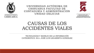 CAUSAS DE LOS
ACCIDENTES VIALES
UNIVERSIDAD AUTÓNOMA DE
CHIHUAHUA FACULTAD DE
CONTADURÍA Y ADMINISTRACIÓN
UNIDAD DELICIAS
TECNOLOGÍAS Y MANEJO DE LA INFORMACIÓN
CATEDRÁTICO: M.A. JOSÉ LUIS LEGARRETA GONZÁLEZ
 