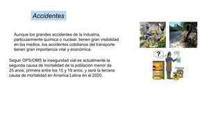 Aunque los grandes accidentes de la industria,
particularmente química o nuclear, tienen gran visibilidad
en los medios, los accidentes cotidianos del transporte
tienen gran importancia vital y económica.
Accidentes
Segun OPS/OMS la inseguridad vial es actualmente la
segunda causa de mortalidad de la población menor de
25 anos, primera entre los 15 y 19 anos, y será la tercera
causa de mortalidad en America Latina en el 2020.
 