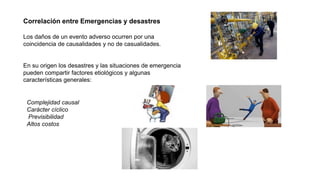 Correlación entre Emergencias y desastres
Los daños de un evento adverso ocurren por una
coincidencia de causalidades y no de casualidades.
En su origen los desastres y las situaciones de emergencia
pueden compartir factores etiológicos y algunas
características generales:
Complejidad causal
Carácter cíclico
Previsibilidad
Altos costos
 