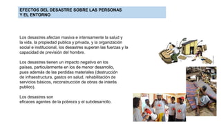 EFECTOS DEL DESASTRE SOBRE LAS PERSONAS
Y EL ENTORNO
Los desastres afectan masiva e intensamente la salud y
la vida, la propiedad publica y privada, y la organización
social e institucional, los desastres superan las fuerzas y la
capacidad de previsión del hombre.
Los desastres tienen un impacto negativo en los
países, particularmente en los de menor desarrollo,
pues además de las perdidas materiales (destrucción
de infraestructura, gastos en salud, rehabilitación de
servicios básicos, reconstrucción de obras de interés
publico).
Los desastres son
eficaces agentes de la pobreza y el subdesarrollo.
 