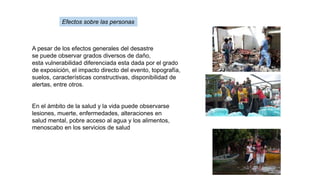 A pesar de los efectos generales del desastre
se puede observar grados diversos de daño,
esta vulnerabilidad diferenciada esta dada por el grado
de exposición, el impacto directo del evento, topografía,
suelos, características constructivas, disponibilidad de
alertas, entre otros.
En el ámbito de la salud y la vida puede observarse
lesiones, muerte, enfermedades, alteraciones en
salud mental, pobre acceso al agua y los alimentos,
menoscabo en los servicios de salud
Efectos sobre las personas
 