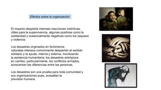 El impacto despierta intensas reacciones instintivas,
útiles para la supervivencia, algunas positivas como la
solidaridad y ocasionalmente negativas como los saqueos
y violencia.
Los desastres originados en fenómenos
naturales intensos comúnmente despiertan el sentido
solidario y la ayuda, interna y externa, movilizando
la asistencia humanitaria, los desastres antrópicos
en cambio, particularmente, los conflictos armados,
acrecientan las diferencias entre las personas.
Los desastres son una prueba para toda comunidad y
sus organizaciones pues, avasallan la
previsión humana.
Efectos sobre la organización
 