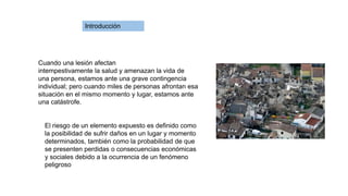 Cuando una lesión afectan
intempestivamente la salud y amenazan la vida de
una persona, estamos ante una grave contingencia
individual; pero cuando miles de personas afrontan esa
situación en el mismo momento y lugar, estamos ante
una catástrofe.
El riesgo de un elemento expuesto es definido como
la posibilidad de sufrir daños en un lugar y momento
determinados, también como la probabilidad de que
se presenten perdidas o consecuencias económicas
y sociales debido a la ocurrencia de un fenómeno
peligroso
Introducción
 