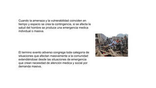 Cuando la amenaza y la vulnerabilidad coinciden en
tiempo y espacio se crea la contingencia, si se afecta la
salud del hombre se produce una emergencia medica
individual o masiva.
El termino evento adverso congrega toda categoría de
situaciones que afectan masivamente a la comunidad
extendiéndose desde las situaciones de emergencia
que crean necesidad de atención medica y social por
demanda masiva,
 