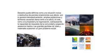 Desastre puede definirse como una situación nociva
o destructiva de grandes proporciones que afecta –por
lo general intempestivamente– amplias poblaciones y
territorios causando danos tanto a la salud y la vida,
como a la propiedad y la organización, sobrepasando
la capacidad de respuesta de la comunidad y exigiendo
asistencia medica. Las grandes perdidas de vidas y
materiales ocasionan un gran problema social.
 