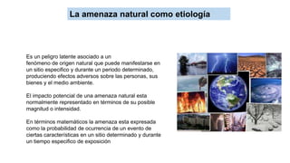 Es un peligro latente asociado a un
fenómeno de origen natural que puede manifestarse en
un sitio especifico y durante un periodo determinado,
produciendo efectos adversos sobre las personas, sus
bienes y el medio ambiente.
El impacto potencial de una amenaza natural esta
normalmente representado en términos de su posible
magnitud o intensidad.
En términos matemáticos la amenaza esta expresada
como la probabilidad de ocurrencia de un evento de
ciertas características en un sitio determinado y durante
un tiempo especifico de exposición
La amenaza natural como etiología
 