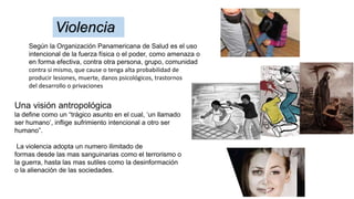 Según la Organización Panamericana de Salud es el uso
intencional de la fuerza física o el poder, como amenaza o
en forma efectiva, contra otra persona, grupo, comunidad
contra si mismo, que cause o tenga alta probabilidad de
producir lesiones, muerte, danos psicológicos, trastornos
del desarrollo o privaciones
Violencia
Una visión antropológica
la define como un “trágico asunto en el cual, ‘un llamado
ser humano’, inflige sufrimiento intencional a otro ser
humano”.
La violencia adopta un numero ilimitado de
formas desde las mas sanguinarias como el terrorismo o
la guerra, hasta las mas sutiles como la desinformación
o la alienación de las sociedades.
 